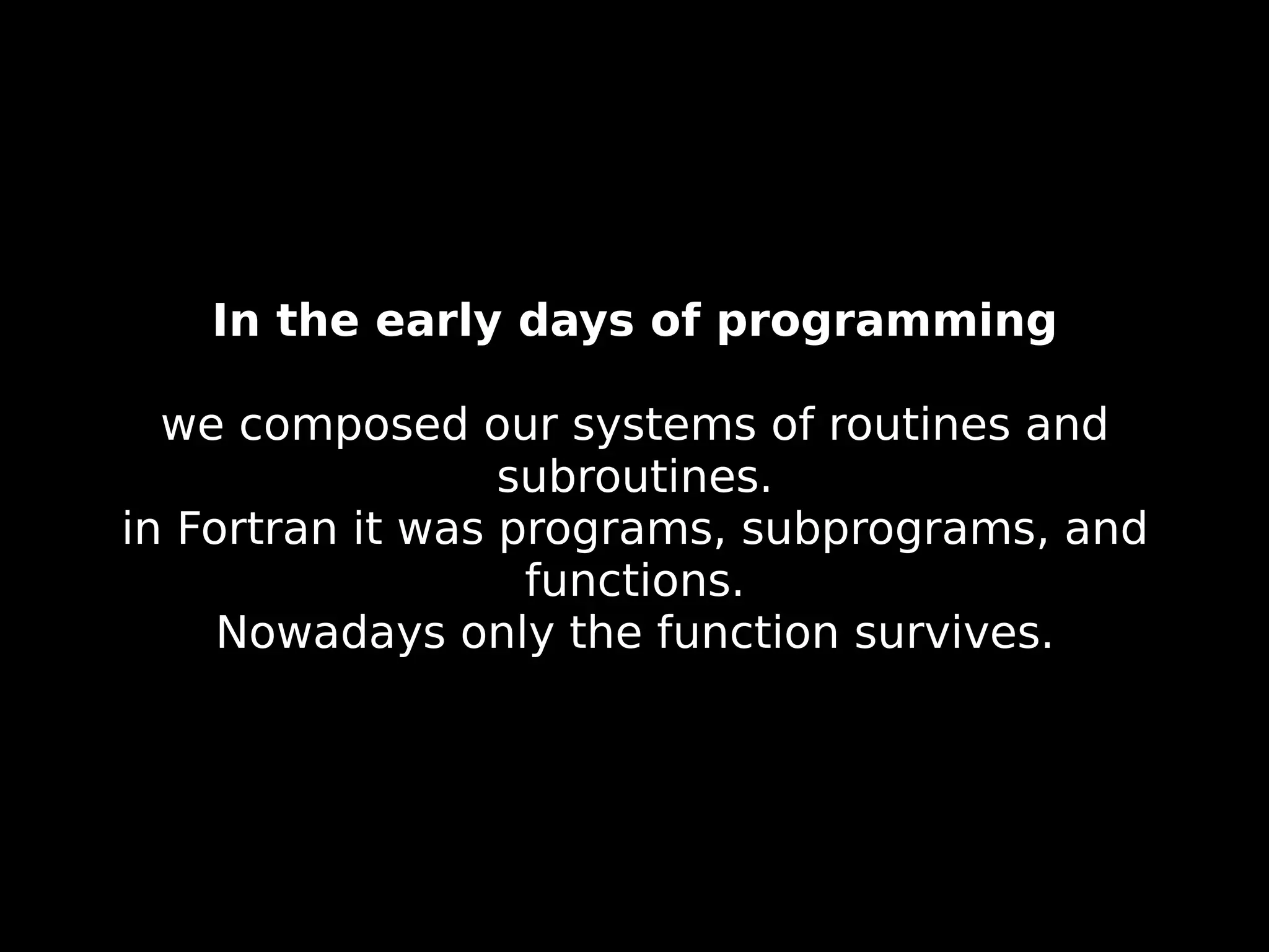 In the early days of programming we composed our systems of routines and subroutines. in Fortran it was programs, subprograms, and functions. Nowadays only the function survives. 