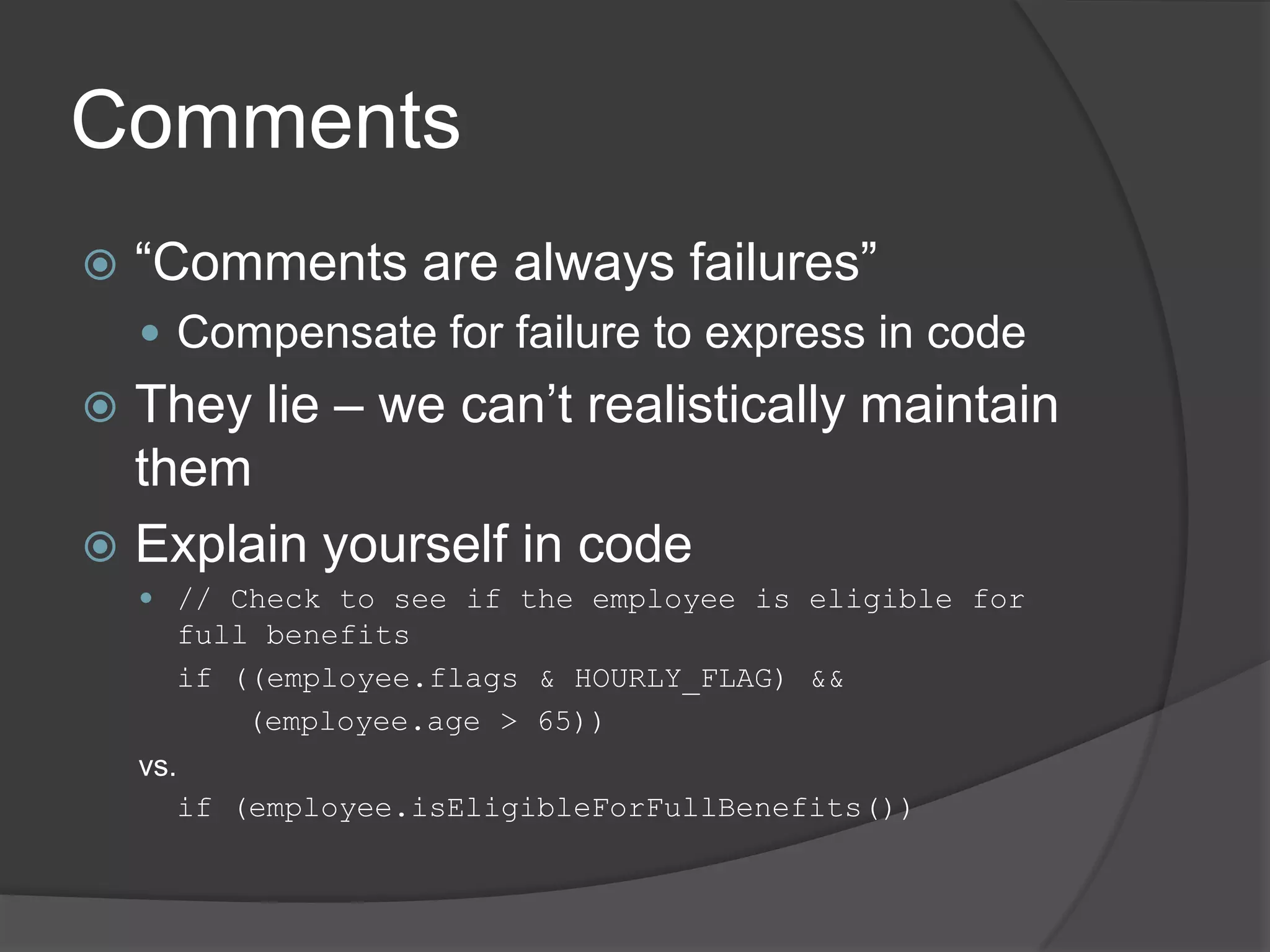 Comments
   “Comments are always failures”
     Compensate for failure to express in code
 They lie – we can’t realistically maintain
  them
 Explain yourself in code
     // Check to see if the employee is eligible for
      full benefits
      if ((employee.flags & HOURLY_FLAG) &&
          (employee.age > 65))
    vs.
       if (employee.isEligibleForFullBenefits())
 