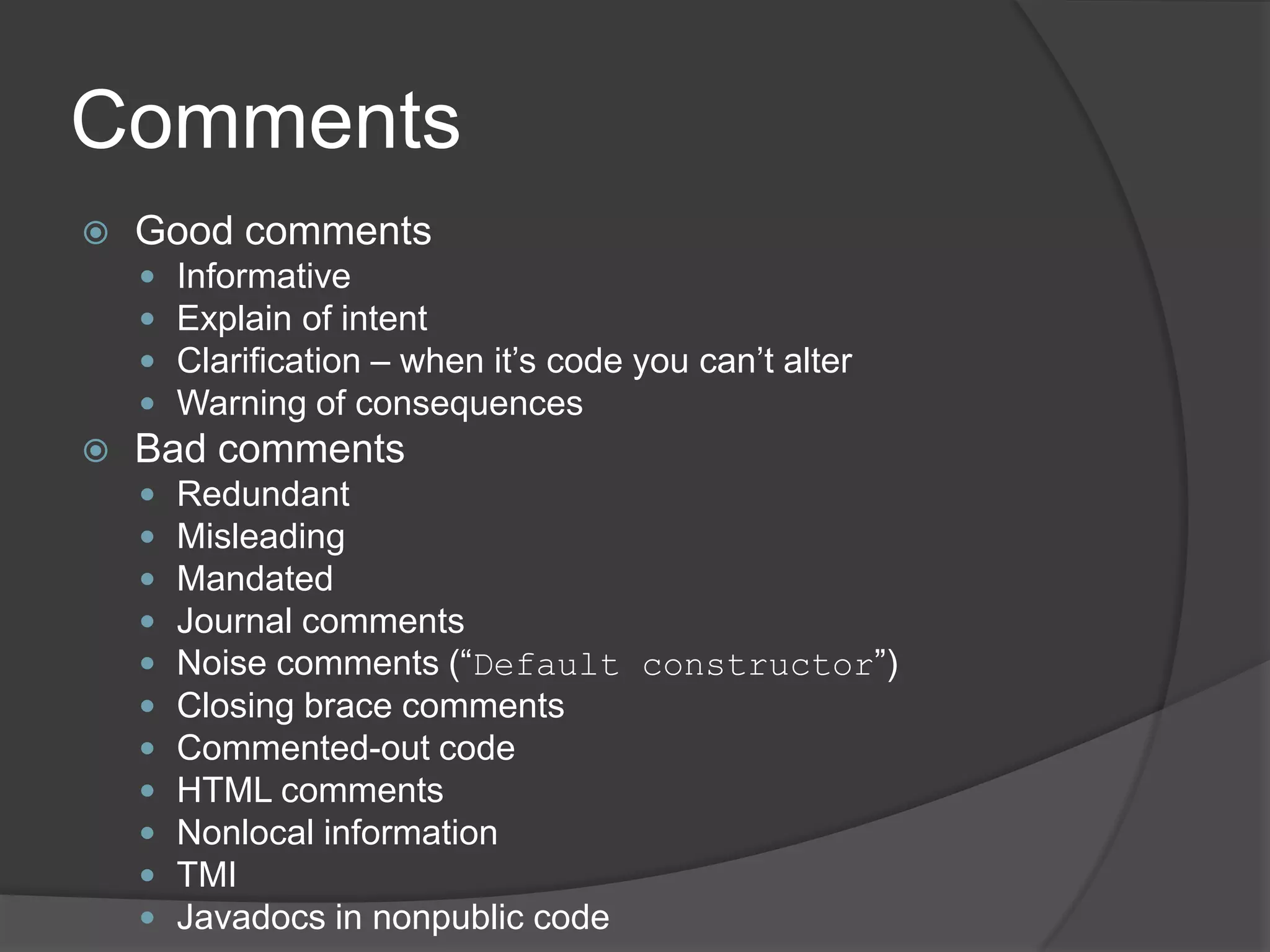 Comments
   Good comments
       Informative
       Explain of intent
       Clarification – when it’s code you can’t alter
       Warning of consequences
   Bad comments
       Redundant
       Misleading
       Mandated
       Journal comments
       Noise comments (“Default constructor”)
       Closing brace comments
       Commented-out code
       HTML comments
       Nonlocal information
       TMI
       Javadocs in nonpublic code
 
