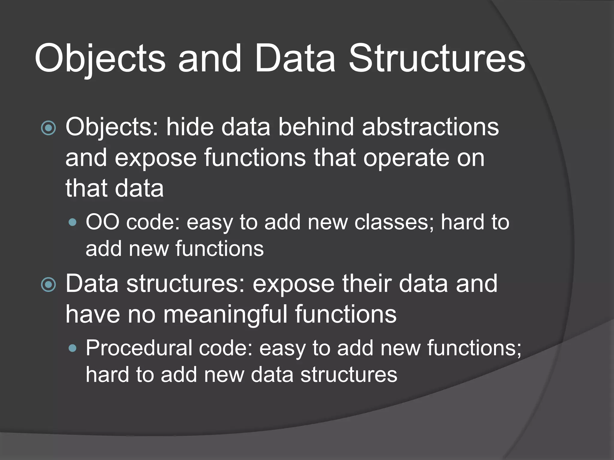 Objects and Data Structures
   Objects: hide data behind abstractions
    and expose functions that operate on
    that data
     OO code: easy to add new classes; hard to
     add new functions
   Data structures: expose their data and
    have no meaningful functions
     Procedural code: easy to add new functions;
     hard to add new data structures
 