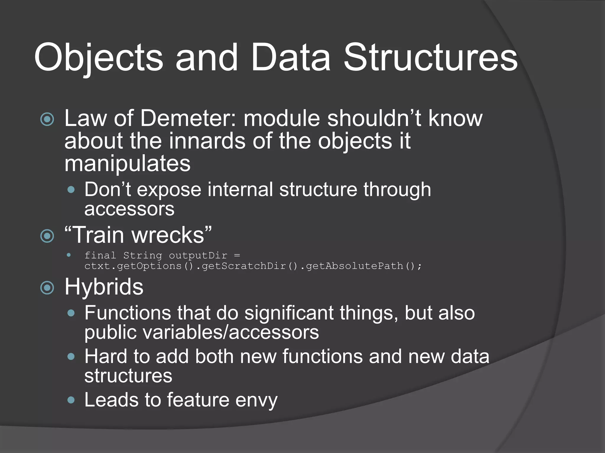 Objects and Data Structures
   Law of Demeter: module shouldn’t know
    about the innards of the objects it
    manipulates
     Don’t expose internal structure through
        accessors
   “Train wrecks”
       final String outputDir =
        ctxt.getOptions().getScratchDir().getAbsolutePath();

   Hybrids
     Functions that do significant things, but also
      public variables/accessors
     Hard to add both new functions and new data
      structures
     Leads to feature envy
 