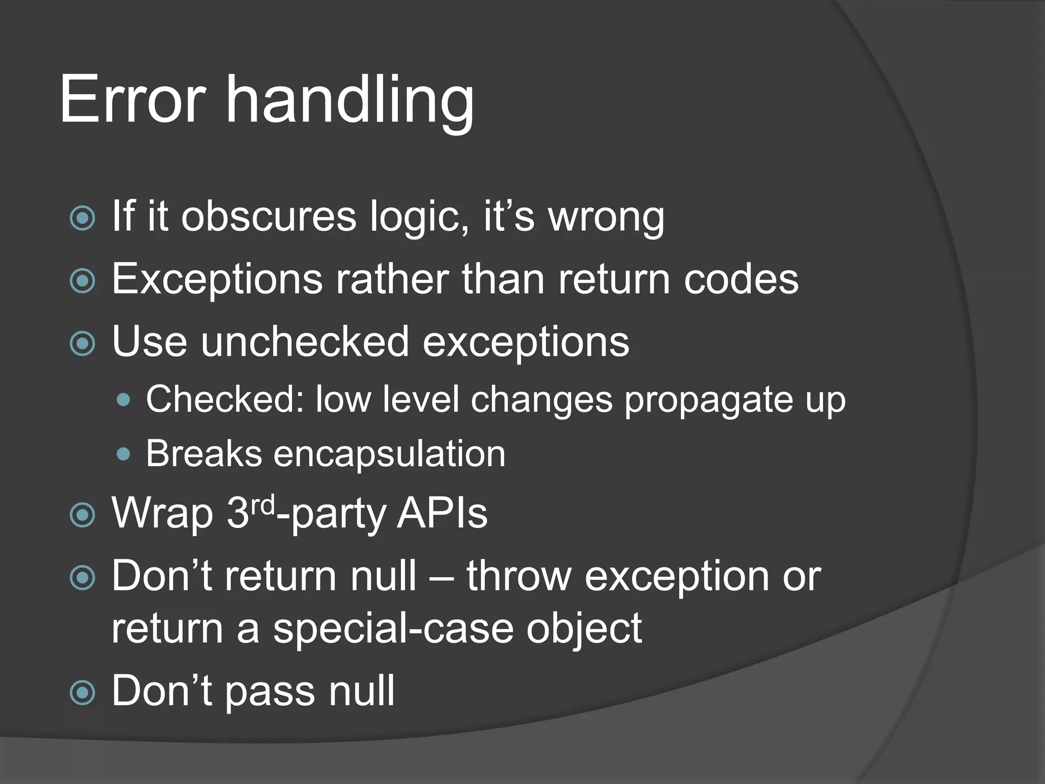 Error handling
 If it obscures logic, it’s wrong
 Exceptions rather than return codes
 Use unchecked exceptions
     Checked: low level changes propagate up
     Breaks encapsulation
 Wrap 3rd-party APIs
 Don’t return null – throw exception or
  return a special-case object
 Don’t pass null
 