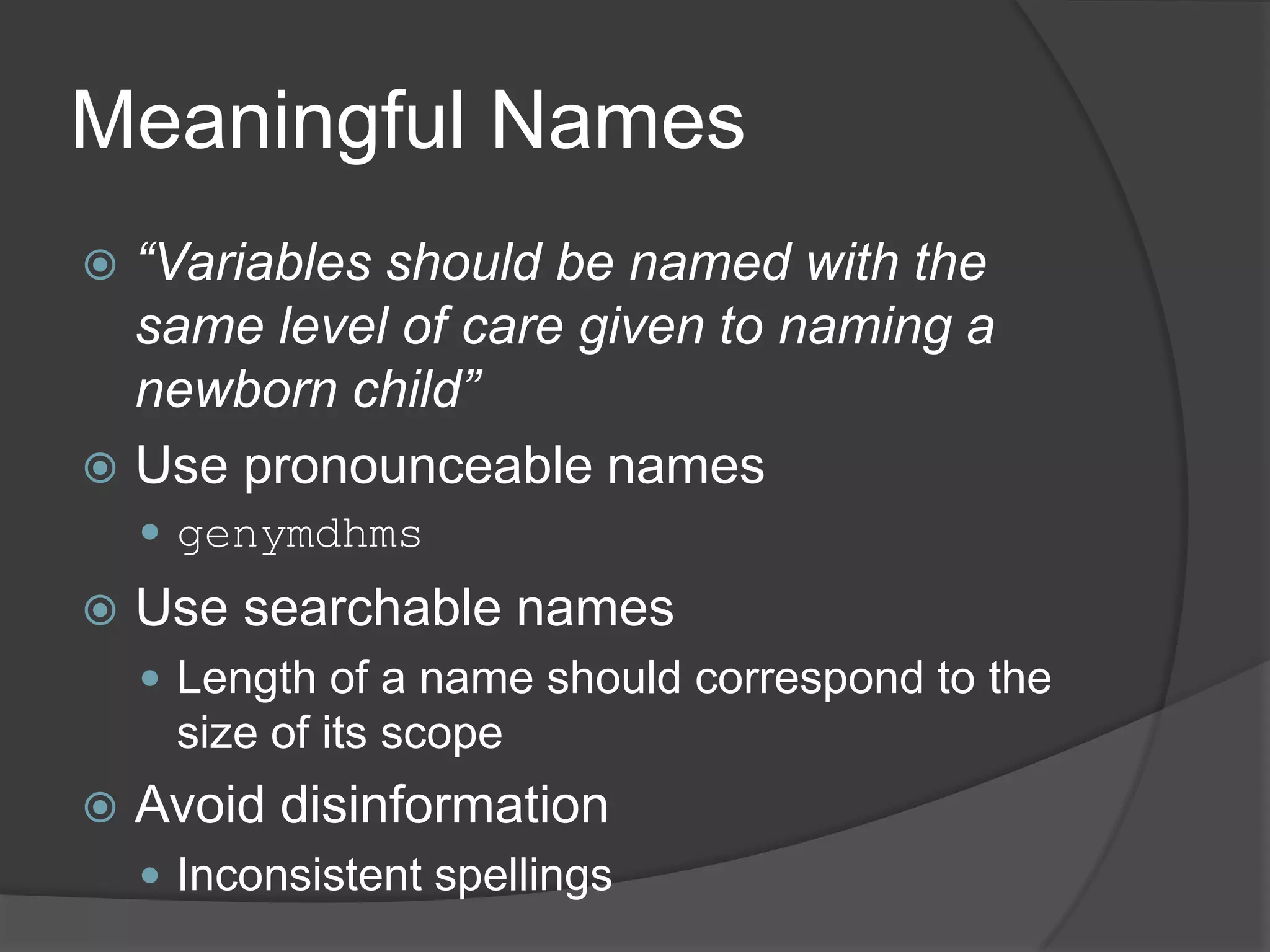 Meaningful Names
 “Variables should be named with the
  same level of care given to naming a
  newborn child”
 Use pronounceable names
     genymdhms
   Use searchable names
     Length of a name should correspond to the
     size of its scope
   Avoid disinformation
     Inconsistent spellings
 