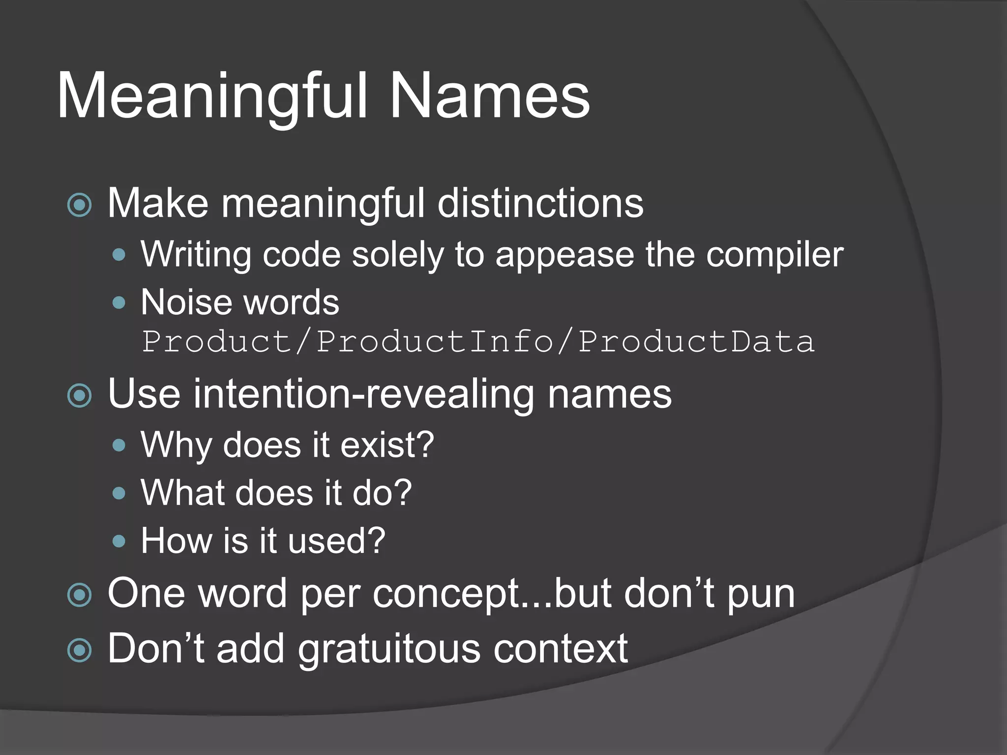 Meaningful Names
   Make meaningful distinctions
     Writing code solely to appease the compiler
     Noise words
     Product/ProductInfo/ProductData
   Use intention-revealing names
     Why does it exist?
     What does it do?
     How is it used?
 One word per concept...but don’t pun
 Don’t add gratuitous context
 