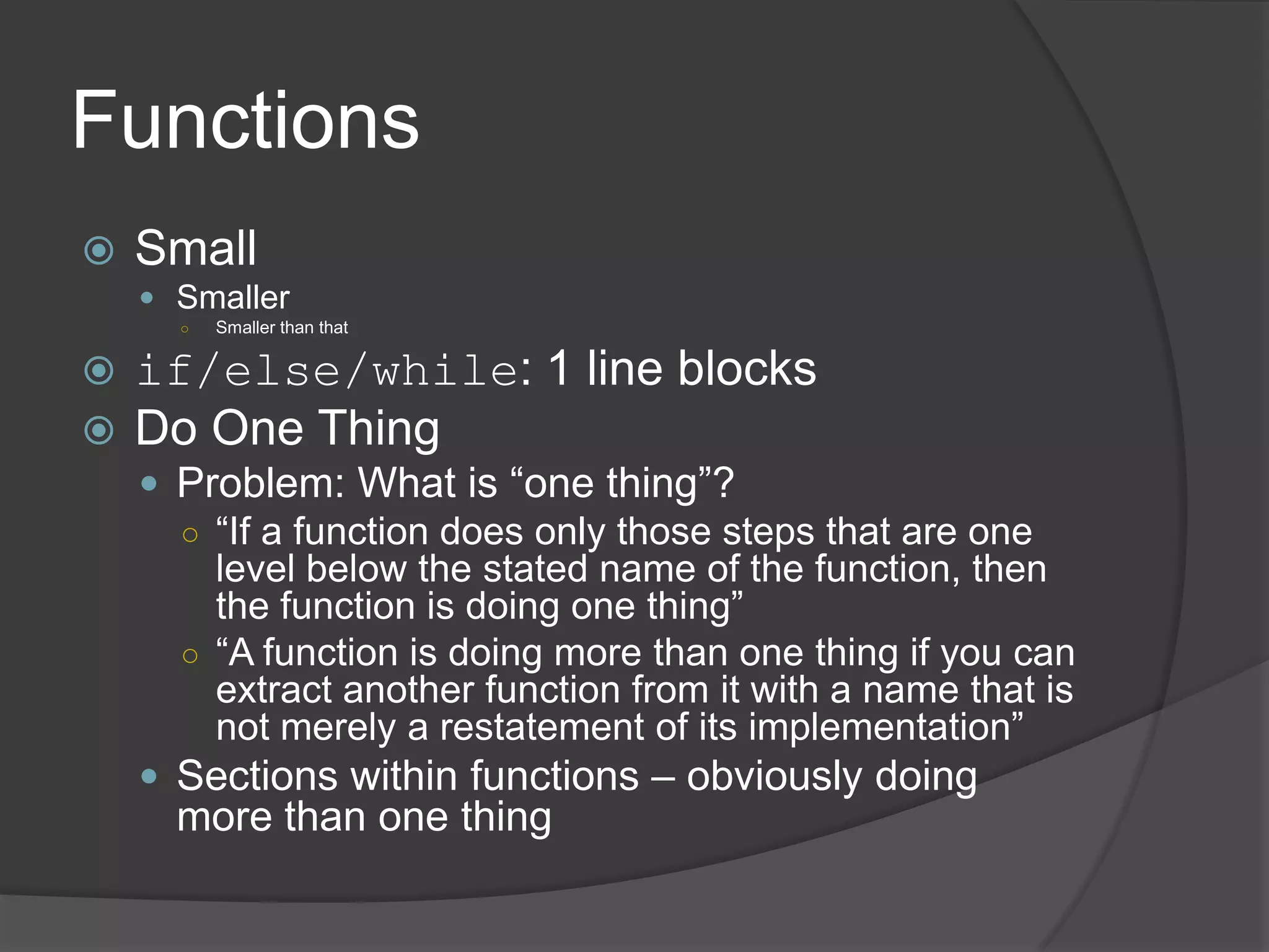 Functions
   Small
     Smaller
      ○   Smaller than that

 if/else/while: 1 line blocks
 Do One Thing
     Problem: What is “one thing”?
      ○ “If a function does only those steps that are one
        level below the stated name of the function, then
        the function is doing one thing”
      ○ “A function is doing more than one thing if you can
        extract another function from it with a name that is
        not merely a restatement of its implementation”
     Sections within functions – obviously doing
      more than one thing
 