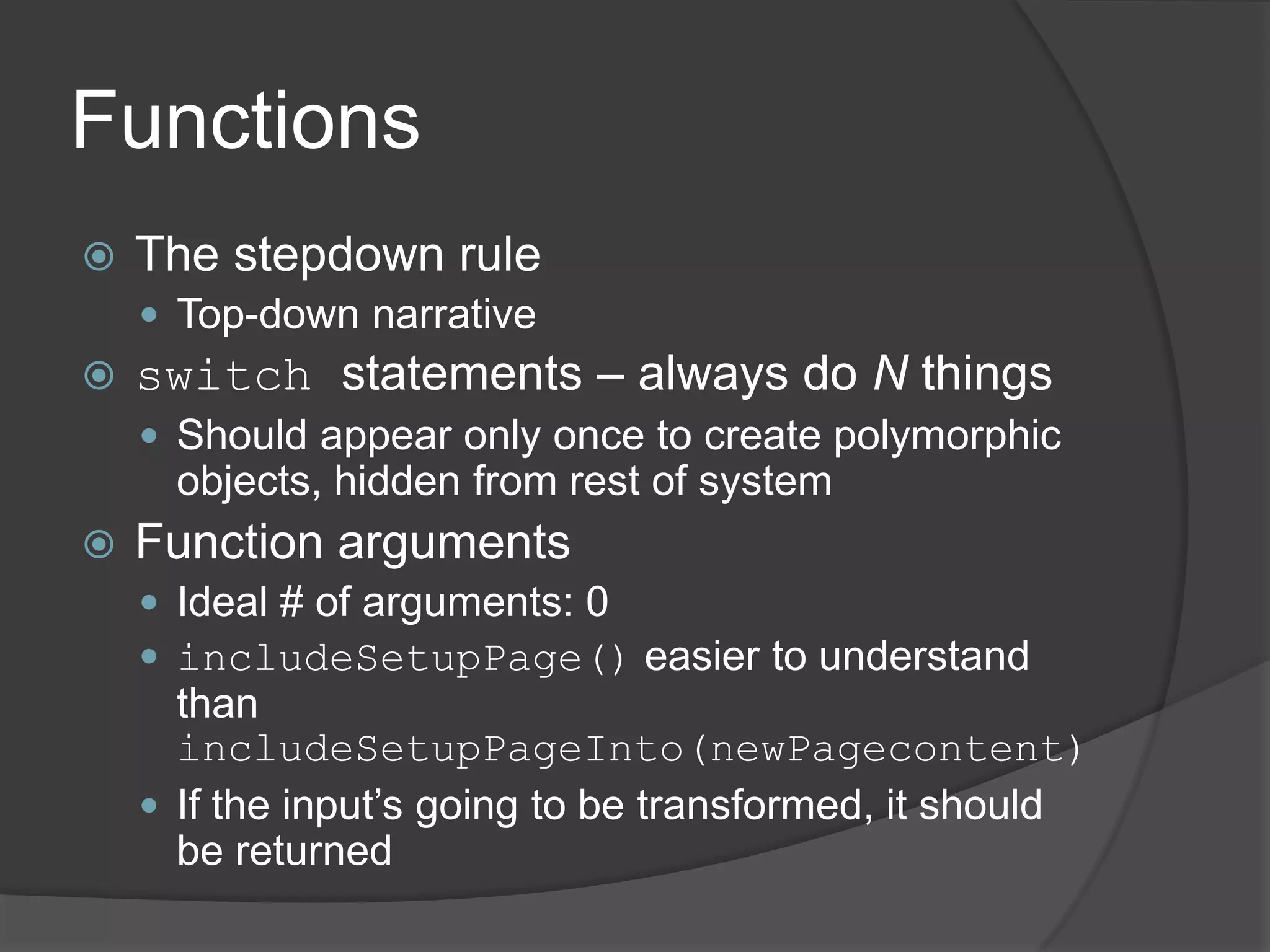 Functions
   The stepdown rule
     Top-down narrative
   switch statements – always do N things
     Should appear only once to create polymorphic
      objects, hidden from rest of system
   Function arguments
     Ideal # of arguments: 0
     includeSetupPage() easier to understand
      than
      includeSetupPageInto(newPagecontent)
     If the input’s going to be transformed, it should
      be returned
 