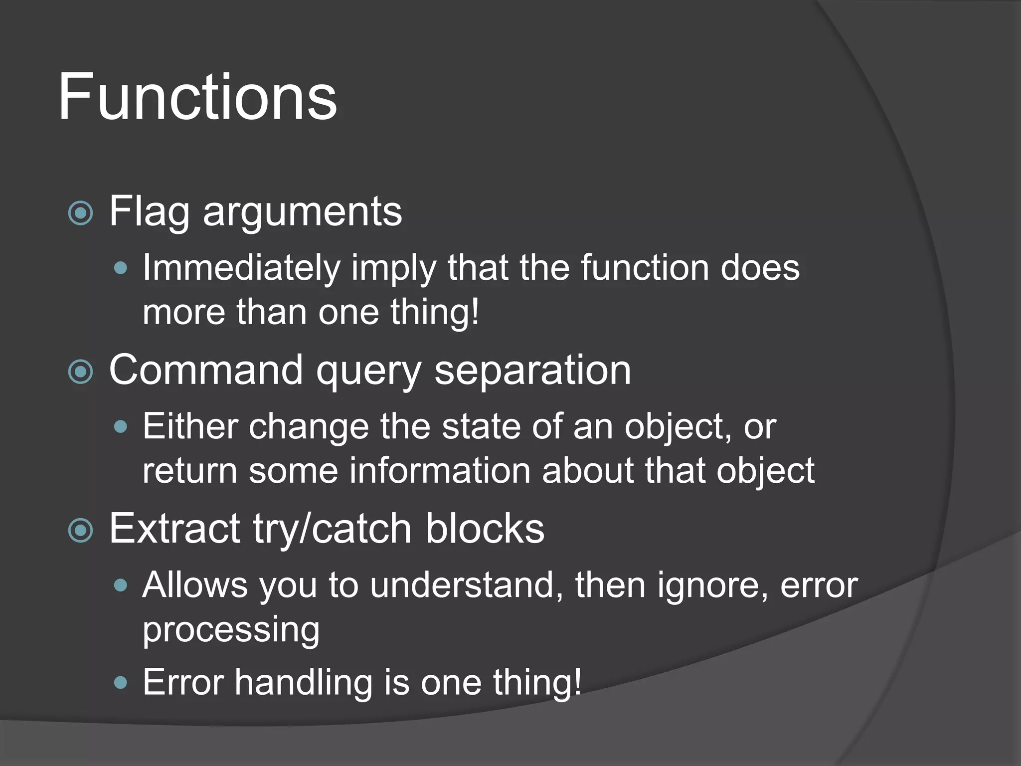 Functions
   Flag arguments
     Immediately imply that the function does
     more than one thing!
   Command query separation
     Either change the state of an object, or
     return some information about that object
   Extract try/catch blocks
     Allows you to understand, then ignore, error
      processing
     Error handling is one thing!
 