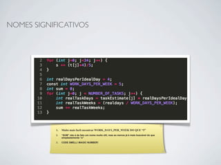 NOMES SIGNIFICATIVOS




            1.   Muito mais facil encontrar WORK_DAYS_PER_WEEK DO QUE “5”
            2.   “SUM” não é de fato um nome muito útil, mas ao menos já é mais buscável do que
                 simplestemente “s”

            3.   CODE SMELL! MAGIC NUMBER!
 