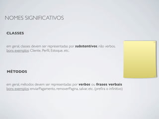 NOMES SIGNIFICATIVOS

CLASSES


em geral, classes devem ser representadas por substantivos, não verbos.
bons exemplos: Cliente, Perﬁl, Estoque, etc.




MÉTODOS


em geral, métodos devem ser representadas por verbos ou frases verbais
bons exemplos: enviarPagamento, removerPagina, salvar, etc. (preﬁra o inﬁnitivo)
 