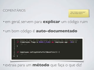 COMENTÁRIOS                             “Ooh, I’d better comment that!”
                                        No! You’d better clean it!




• em   geral, servem para explicar um código ruim

• um   bom código é auto-documentado




• extraia   para um método que faça o que diz!
 