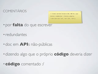 COMENTÁRIOS
                            // format matched kk:mm:ss EEE, MMM dd, yyyy

                            Pattern timeMatcher = Pattern.compile(

                            "d*:d*:d* w*, w* d*, d*");




• por   falta do que escrever

• redundantes

• doc   em APIs não-públicas

• dizendo   algo que o próprio código deveria dizer

• código    comentado :/
 