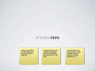 PYTHON: PEP8


explicar o pq da PEP 8,      é sempre bom saber qual   existem padroes para
sua importância para         o padrão da linguagem.    nomes de classe, nomes
pessoas que vão ler o        python tem um padrão,     de modulo, nomes de
codigo, etc.                 Java tem outro, C++ tem   metodos, variaveis,
                             outro                     constantes, etc.
 