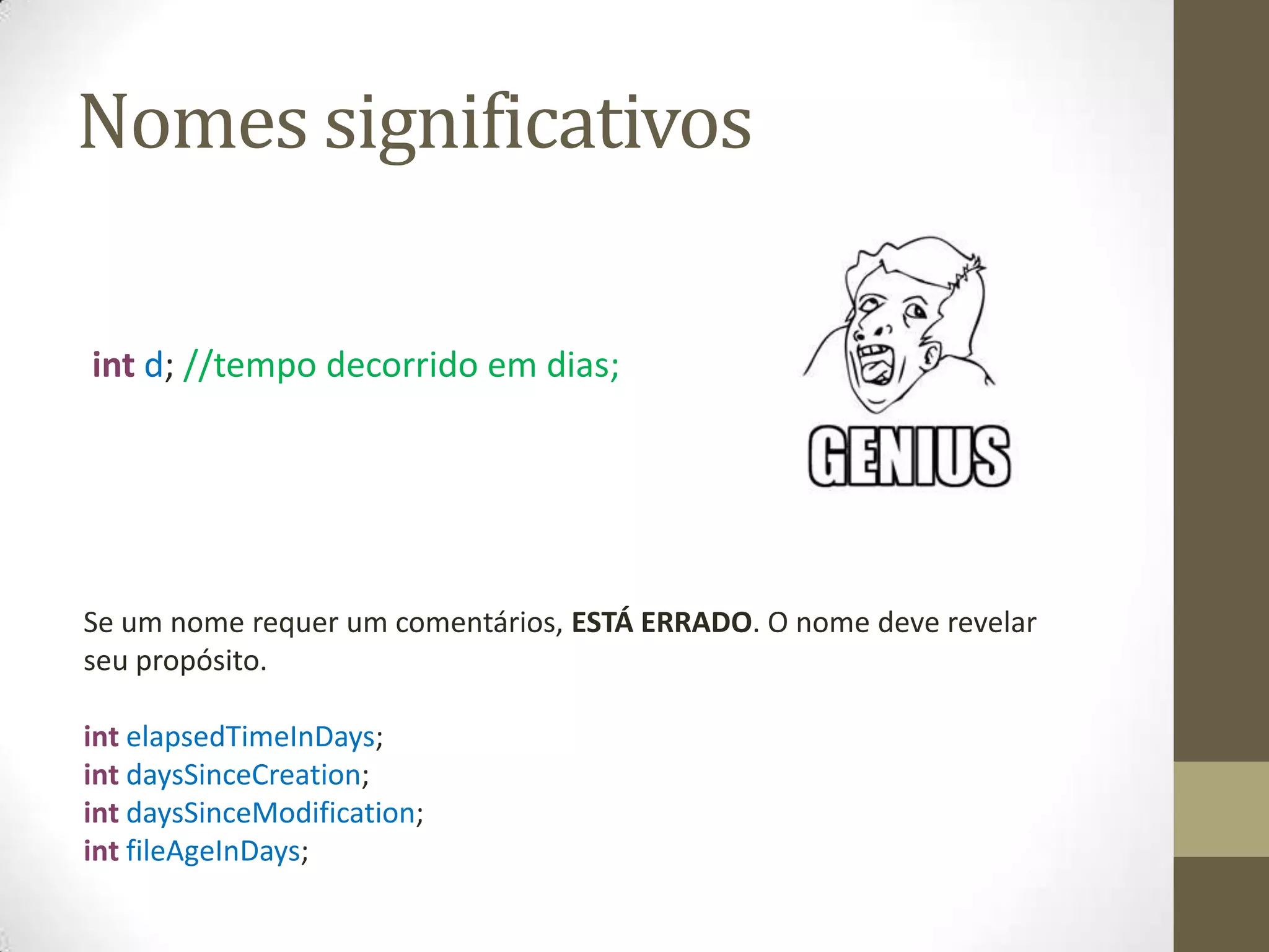 Nomes significativos

int d; //tempo decorrido em dias;




Se um nome requer um comentários, ESTÁ ERRADO. O nome deve revelar
seu propósito.

int elapsedTimeInDays;
int daysSinceCreation;
int daysSinceModification;
int fileAgeInDays;
 