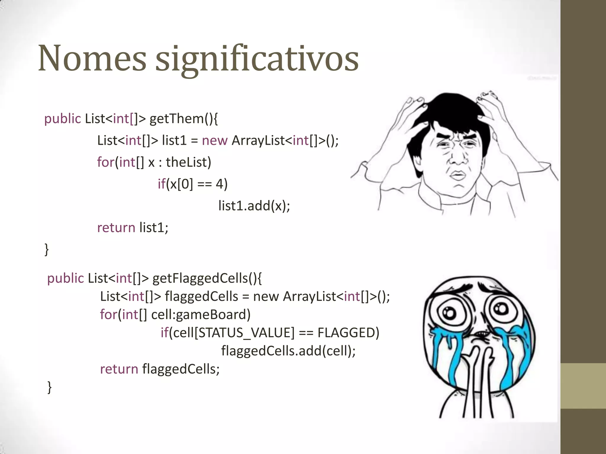 Nomes significativos
public List<int[]> getThem(){
         List<int[]> list1 = new ArrayList<int[]>();
         for(int[] x : theList)
                     if(x[0] == 4)
                                list1.add(x);
         return list1;
}
public List<int[]> getFlaggedCells(){
         List<int[]> flaggedCells = new ArrayList<int[]>();
         for(int[] cell:gameBoard)
                    if(cell[STATUS_VALUE] == FLAGGED)
                               flaggedCells.add(cell);
         return flaggedCells;
}
 