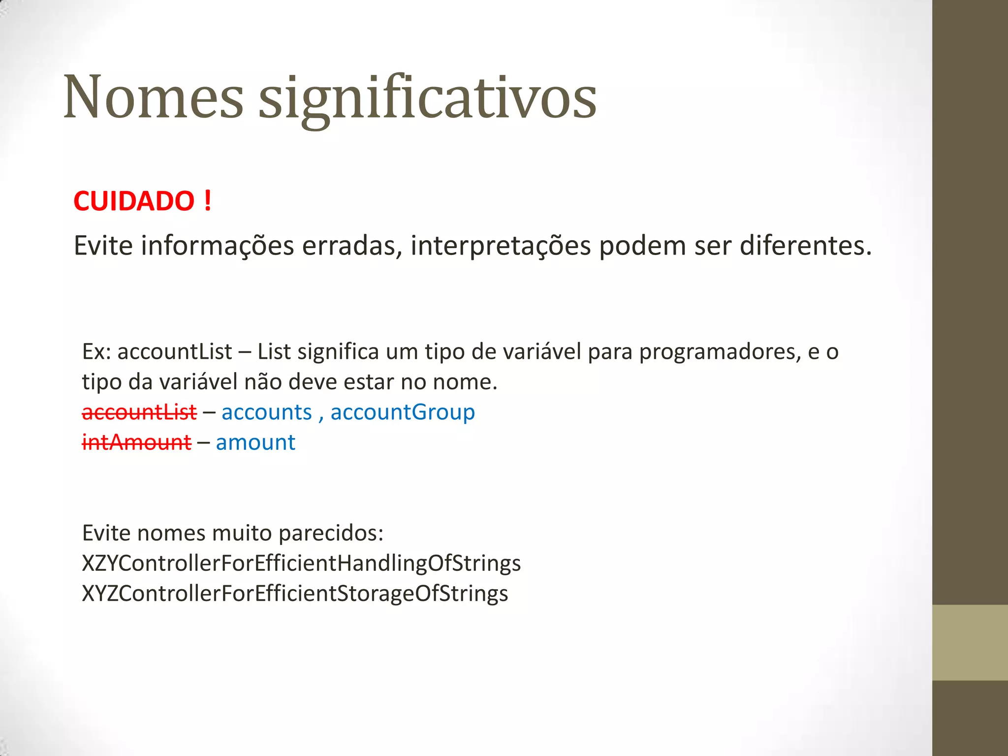 Nomes significativos
CUIDADO !
Evite informações erradas, interpretações podem ser diferentes.


Ex: accountList – List significa um tipo de variável para programadores, e o
tipo da variável não deve estar no nome.
accountList – accounts , accountGroup
intAmount – amount


Evite nomes muito parecidos:
XZYControllerForEfficientHandlingOfStrings
XYZControllerForEfficientStorageOfStrings
 