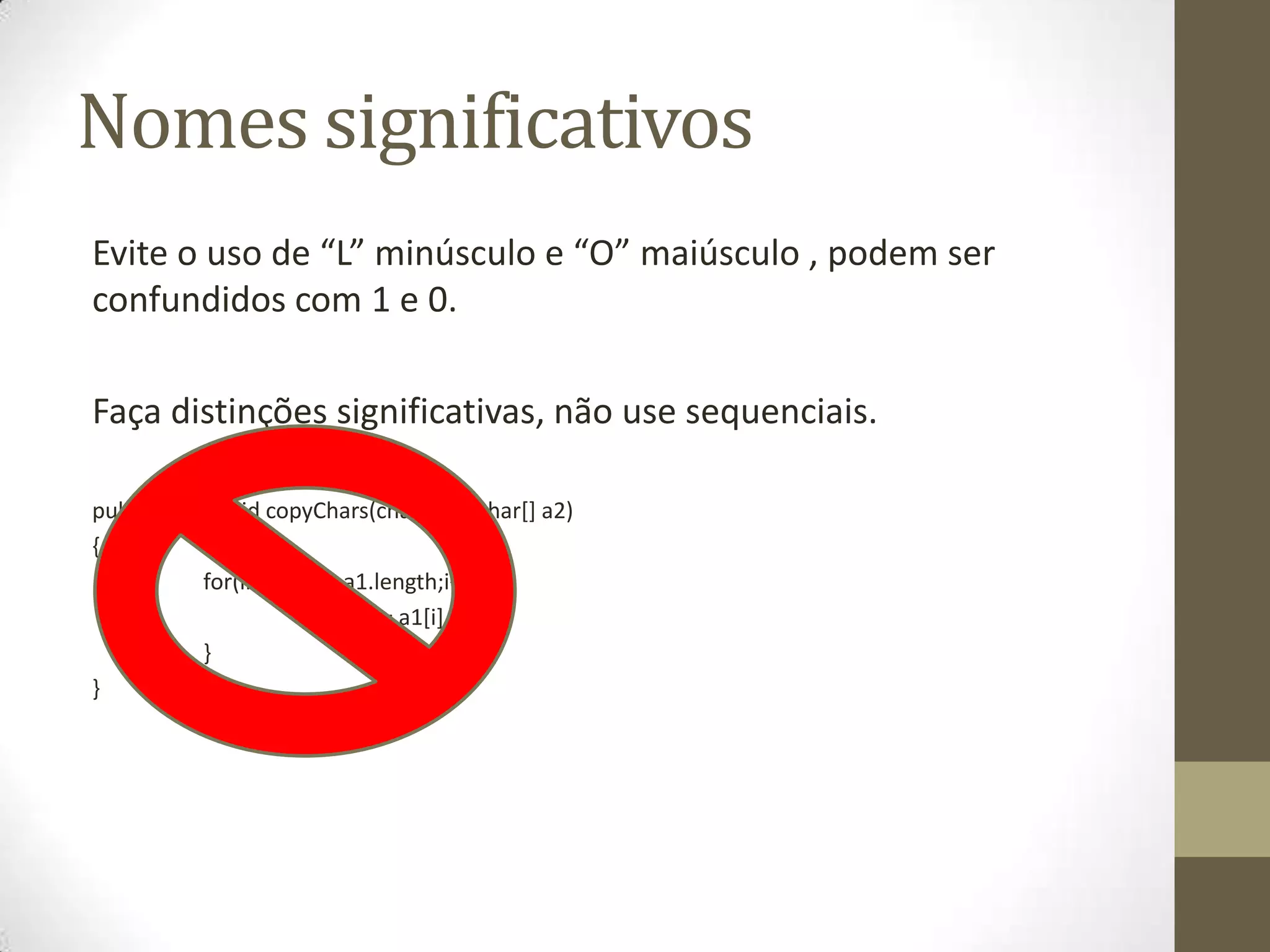 Nomes significativos
Evite o uso de “L” minúsculo e “O” maiúsculo , podem ser
confundidos com 1 e 0.

Faça distinções significativas, não use sequenciais.

public static void copyChars(char a1[], char[] a2)
{
            for(int i=0 ; i< a1.length;i++){
                           a2[i] = a1[i] ;
            }
}
 