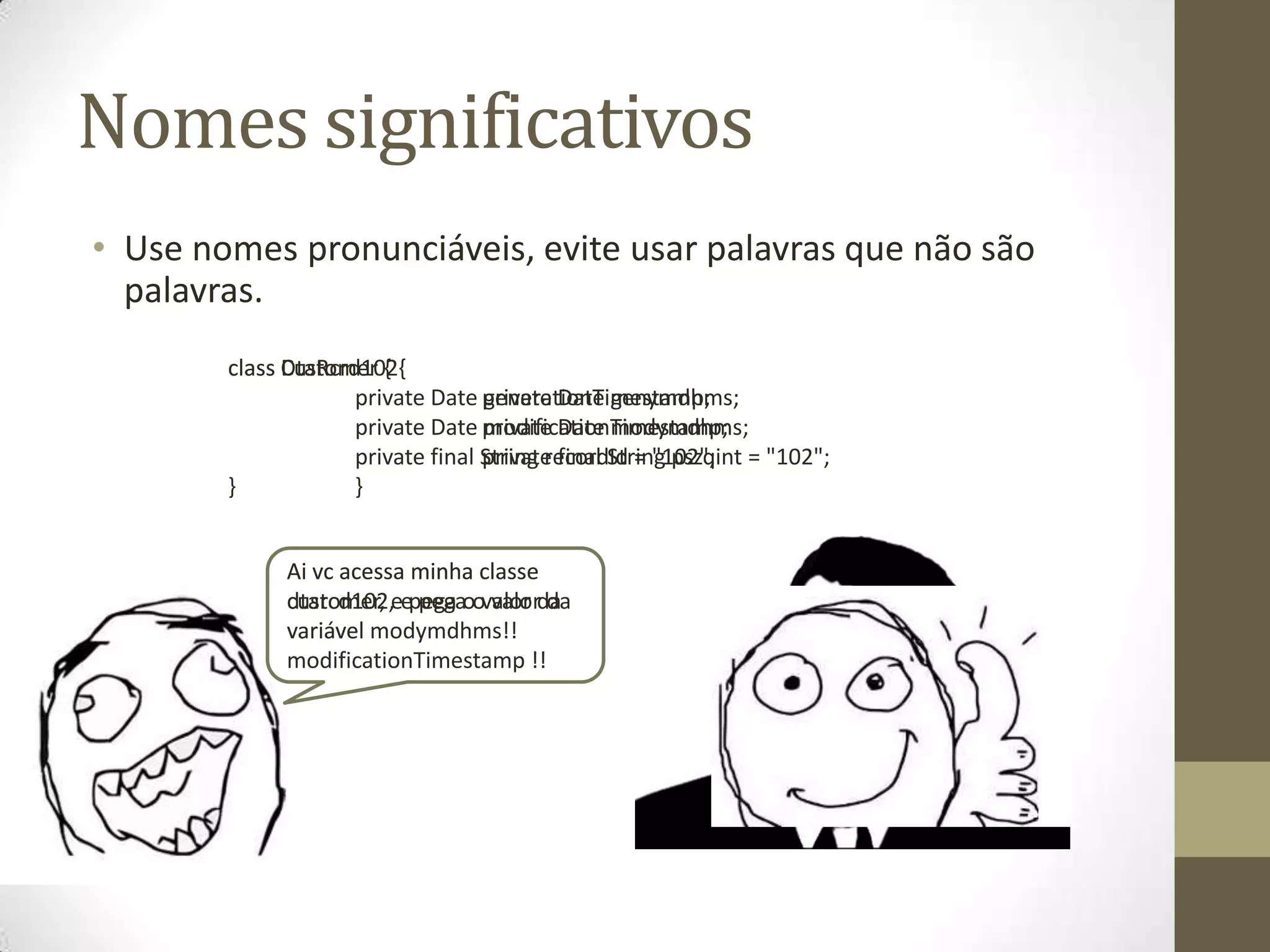 Nomes significativos
• Use nomes pronunciáveis, evite usar palavras que não são
  palavras.
        class Customer {
              DtaRcrd102{
                     private Date private Date genymdhms;
                                   generationTimestamp;
                     private Date private Date modymdhms;
                                   modificationTimestamp;
                     private final String recordId = "102"; = "102";
                                   private final String pszqint
        }            }


             Ai vc acessa minha classe
             customer, eepega oovalor da
             dtarcd102, pega valor da
             variavel modymdhms!!
             variável
             modificationTimestamp !!
 