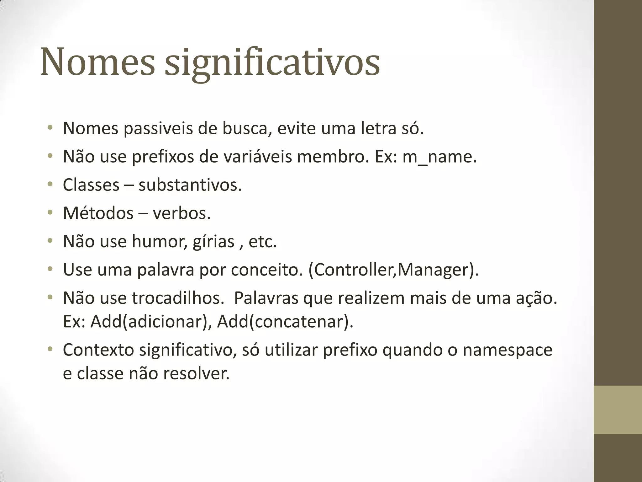 Nomes significativos
• Nomes passiveis de busca, evite uma letra só.
• Não use prefixos de variáveis membro. Ex: m_name.
• Classes – substantivos.
• Métodos – verbos.
• Não use humor, gírias , etc.
• Use uma palavra por conceito. (Controller,Manager).
• Não use trocadilhos. Palavras que realizem mais de uma ação.
  Ex: Add(adicionar), Add(concatenar).
• Contexto significativo, só utilizar prefixo quando o namespace
  e classe não resolver.
 