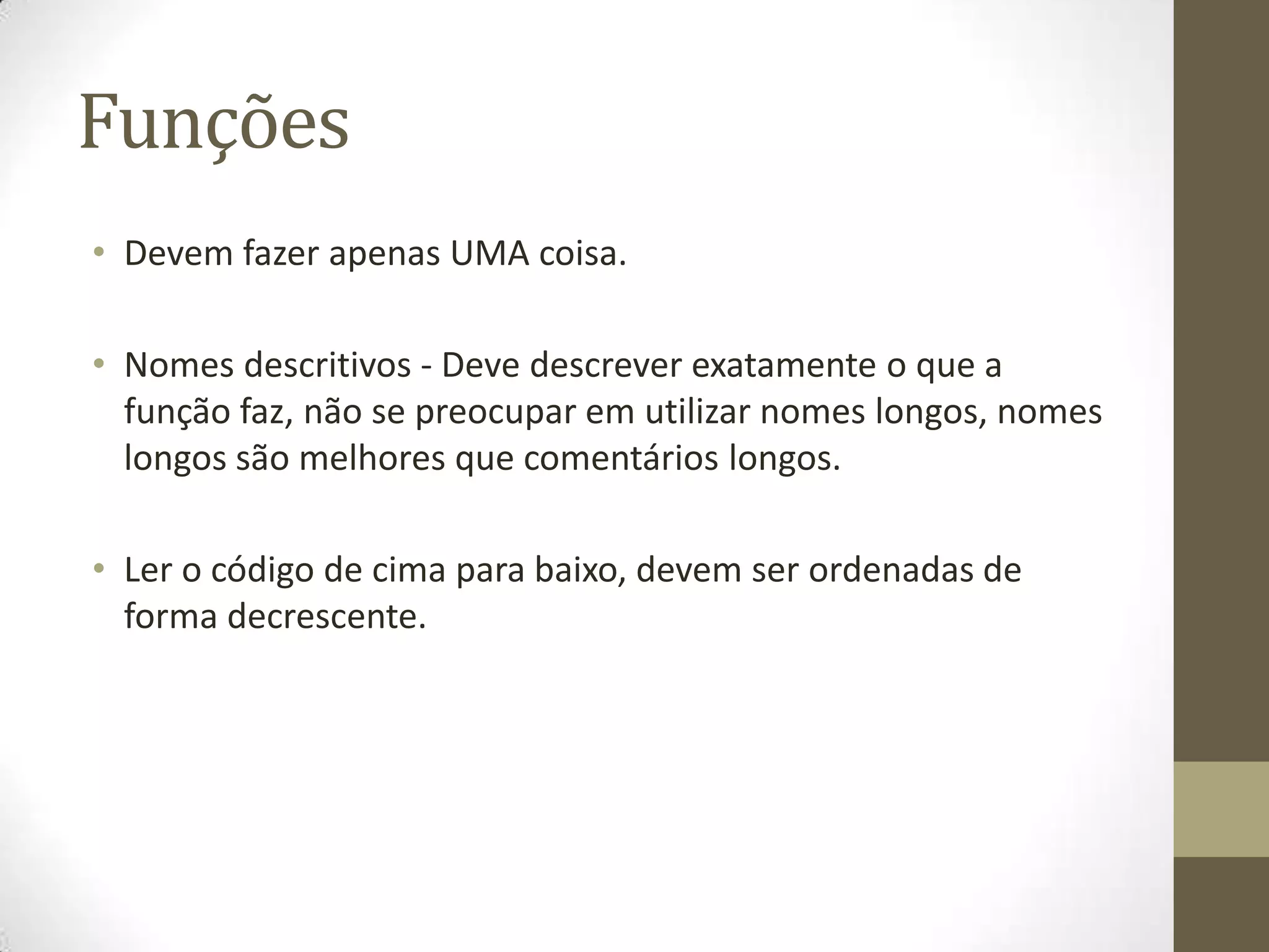 Funções
• Devem fazer apenas UMA coisa.

• Nomes descritivos - Deve descrever exatamente o que a
  função faz, não se preocupar em utilizar nomes longos, nomes
  longos são melhores que comentários longos.

• Ler o código de cima para baixo, devem ser ordenadas de
  forma decrescente.
 