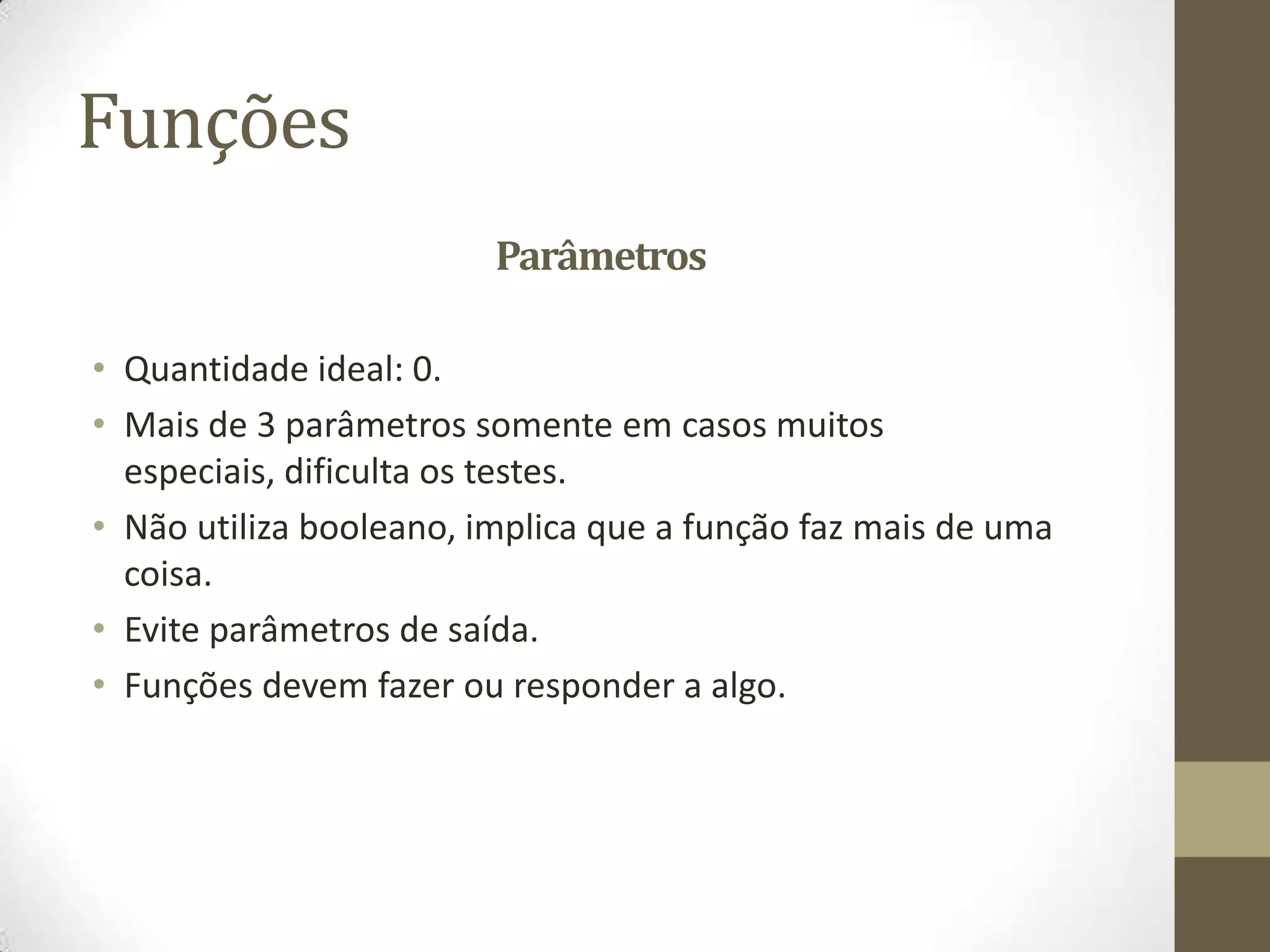Funções
                         Parâmetros

• Quantidade ideal: 0.
• Mais de 3 parâmetros somente em casos muitos
  especiais, dificulta os testes.
• Não utiliza booleano, implica que a função faz mais de uma
  coisa.
• Evite parâmetros de saída.
• Funções devem fazer ou responder a algo.
 