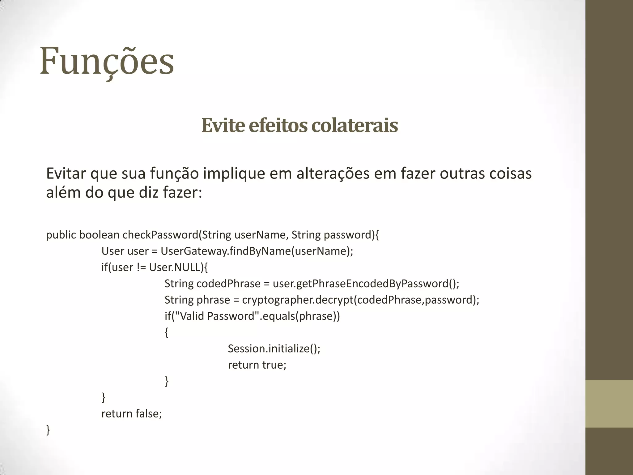Funções
                              Evite efeitos colaterais

Evitar que sua função implique em alterações em fazer outras coisas
além do que diz fazer:

public boolean checkPassword(String userName, String password){
           User user = UserGateway.findByName(userName);
           if(user != User.NULL){
                         String codedPhrase = user.getPhraseEncodedByPassword();
                         String phrase = cryptographer.decrypt(codedPhrase,password);
                         if("Valid Password".equals(phrase))
                         {
                                       Session.initialize();
                                       return true;
                         }
           }
           return false;
}
 