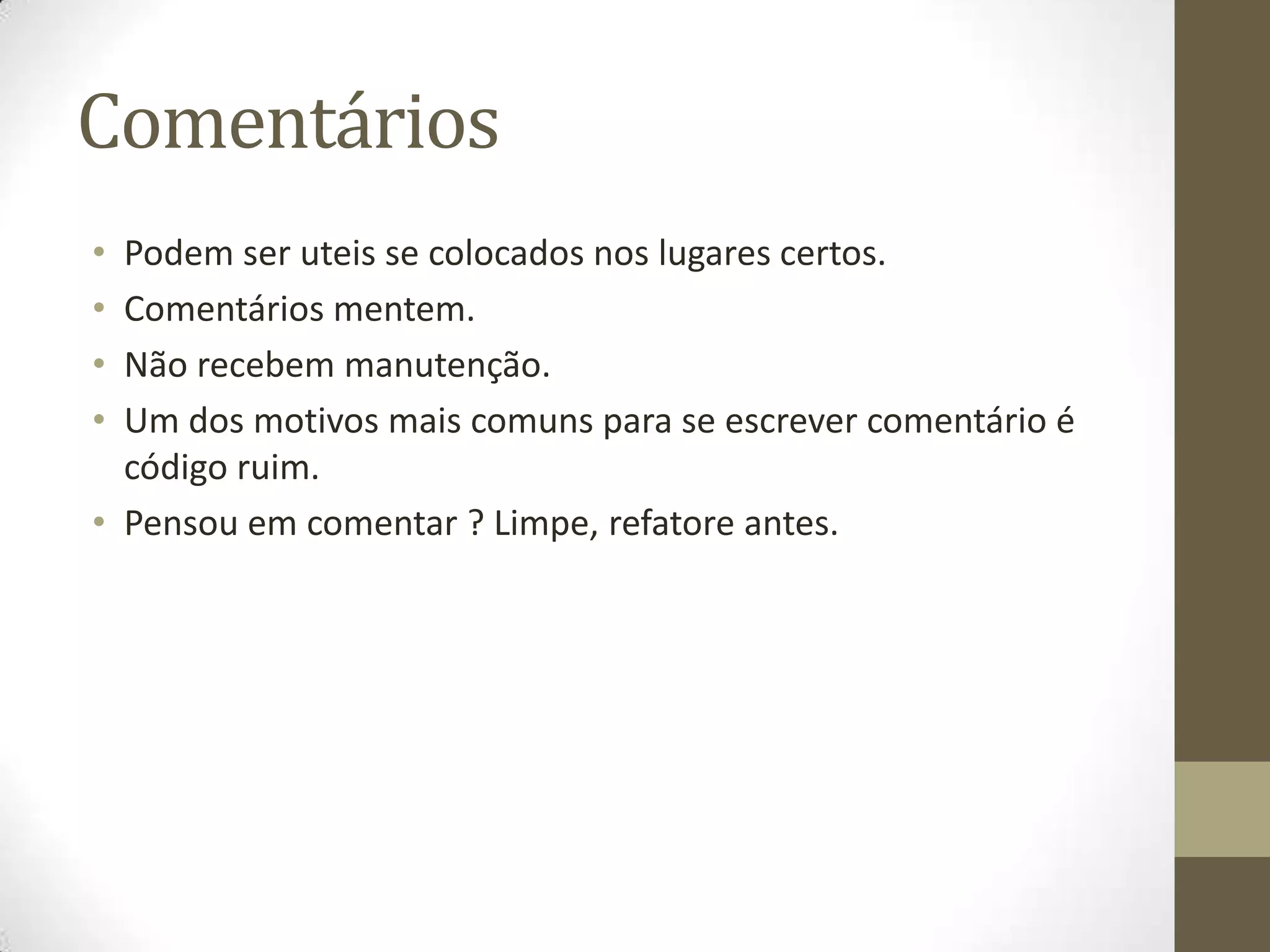 Comentários
• Podem ser uteis se colocados nos lugares certos.
• Comentários mentem.
• Não recebem manutenção.
• Um dos motivos mais comuns para se escrever comentário é
  código ruim.
• Pensou em comentar ? Limpe, refatore antes.
 