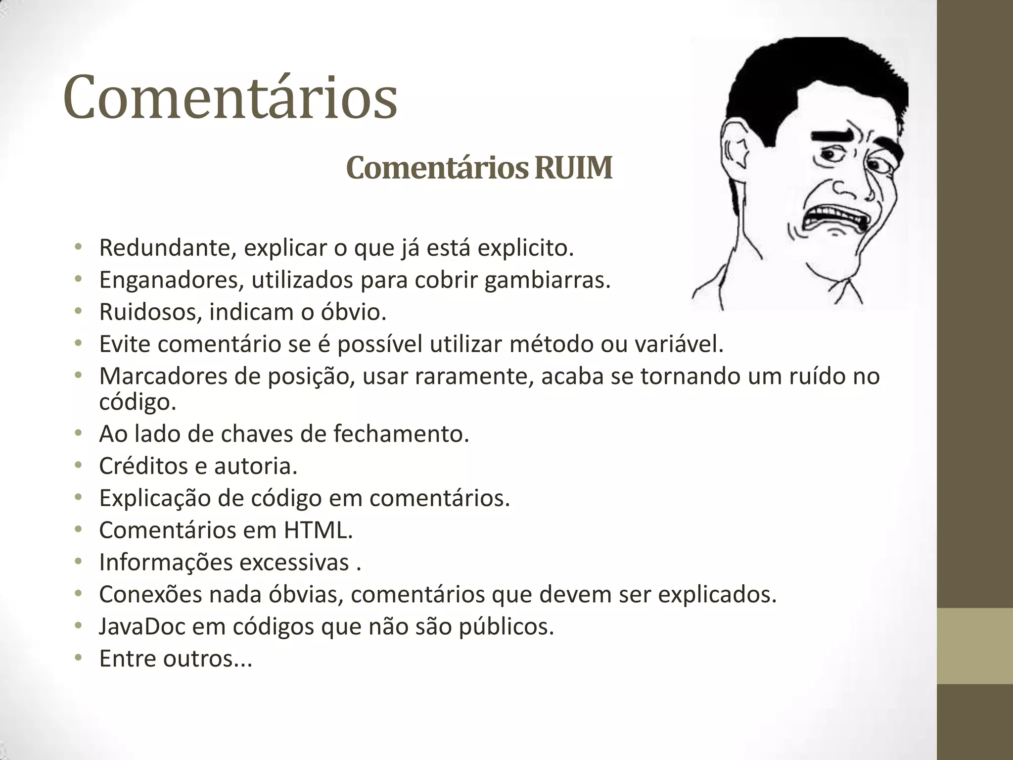 Comentários
                         Comentários RUIM

•   Redundante, explicar o que já está explicito.
•   Enganadores, utilizados para cobrir gambiarras.
•   Ruidosos, indicam o óbvio.
•   Evite comentário se é possível utilizar método ou variável.
•   Marcadores de posição, usar raramente, acaba se tornando um ruído no
    código.
•   Ao lado de chaves de fechamento.
•   Créditos e autoria.
•   Explicação de código em comentários.
•   Comentários em HTML.
•   Informações excessivas .
•   Conexões nada óbvias, comentários que devem ser explicados.
•   JavaDoc em códigos que não são públicos.
•   Entre outros...
 