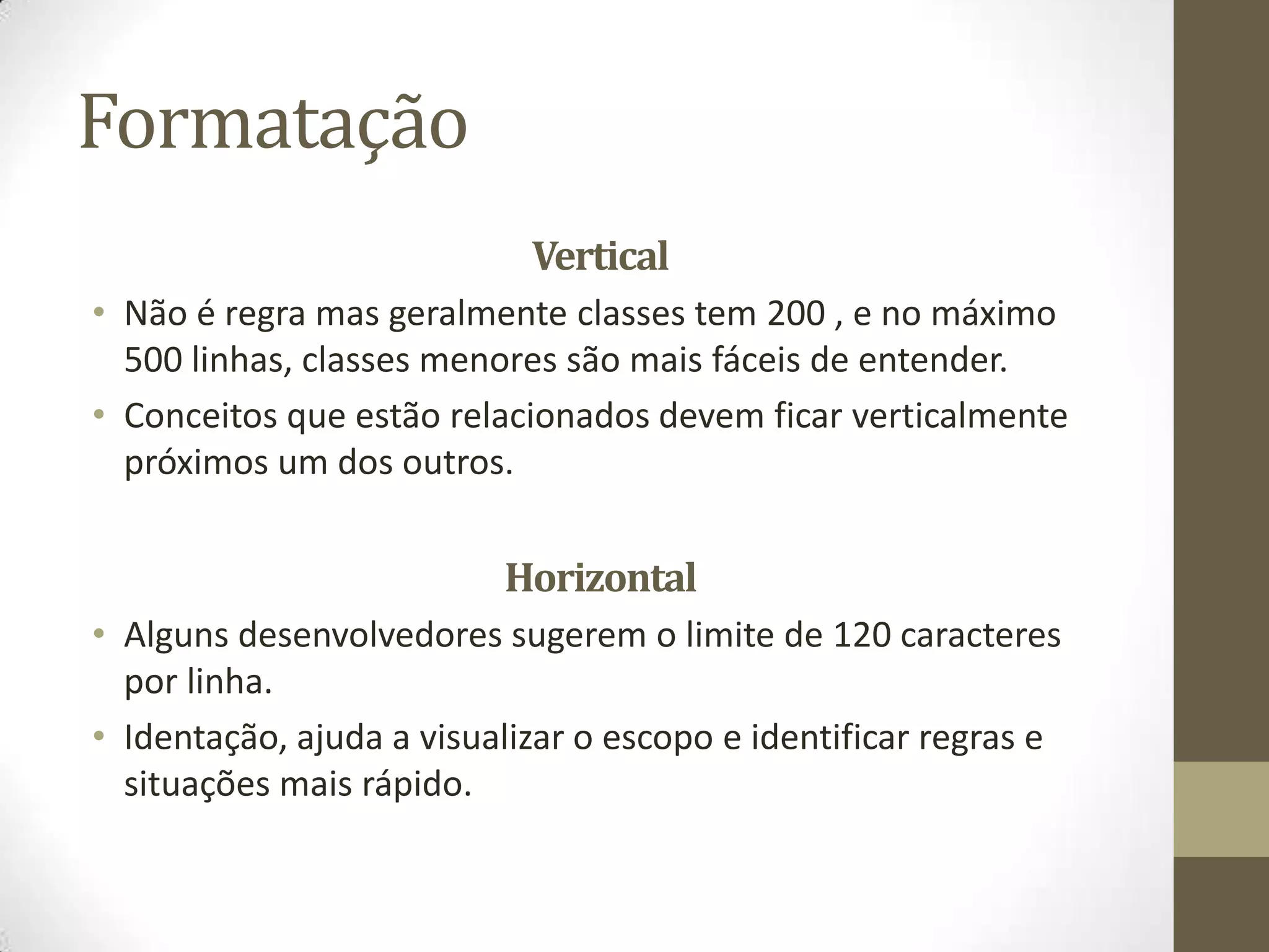 Formatação
                            Vertical
• Não é regra mas geralmente classes tem 200 , e no máximo
  500 linhas, classes menores são mais fáceis de entender.
• Conceitos que estão relacionados devem ficar verticalmente
  próximos um dos outros.


                          Horizontal
• Alguns desenvolvedores sugerem o limite de 120 caracteres
  por linha.
• Identação, ajuda a visualizar o escopo e identificar regras e
  situações mais rápido.
 