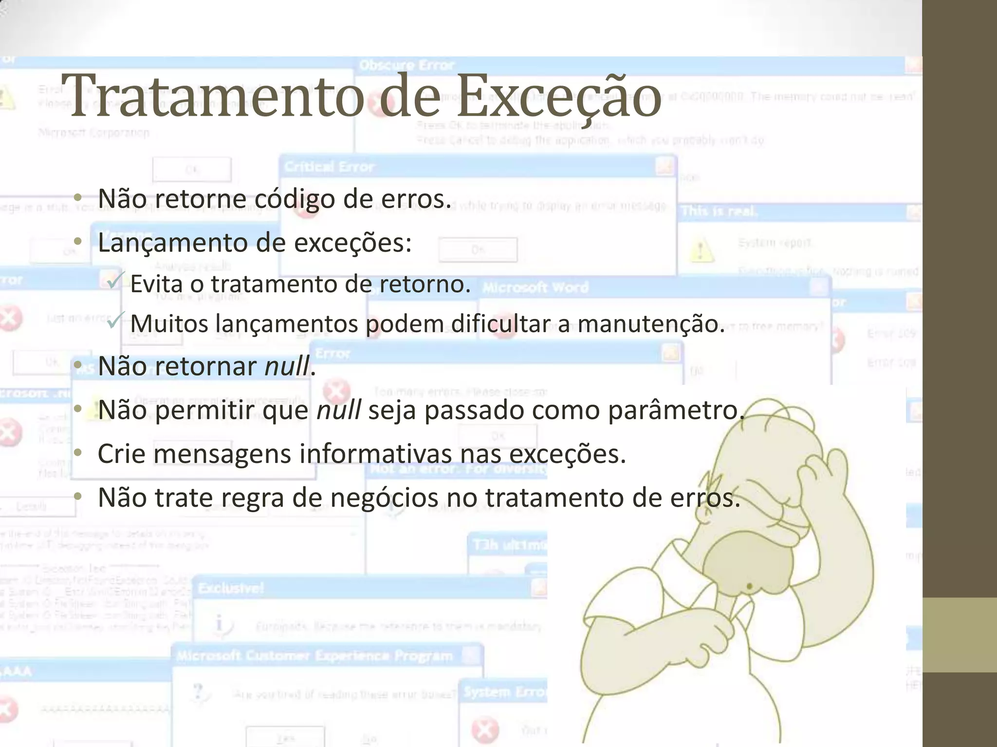 Tratamento de Exceção
• Não retorne código de erros.
• Lançamento de exceções:
     Evita o tratamento de retorno.
     Muitos lançamentos podem dificultar a manutenção.
•   Não retornar null.
•   Não permitir que null seja passado como parâmetro.
•   Crie mensagens informativas nas exceções.
•   Não trate regra de negócios no tratamento de erros.
 