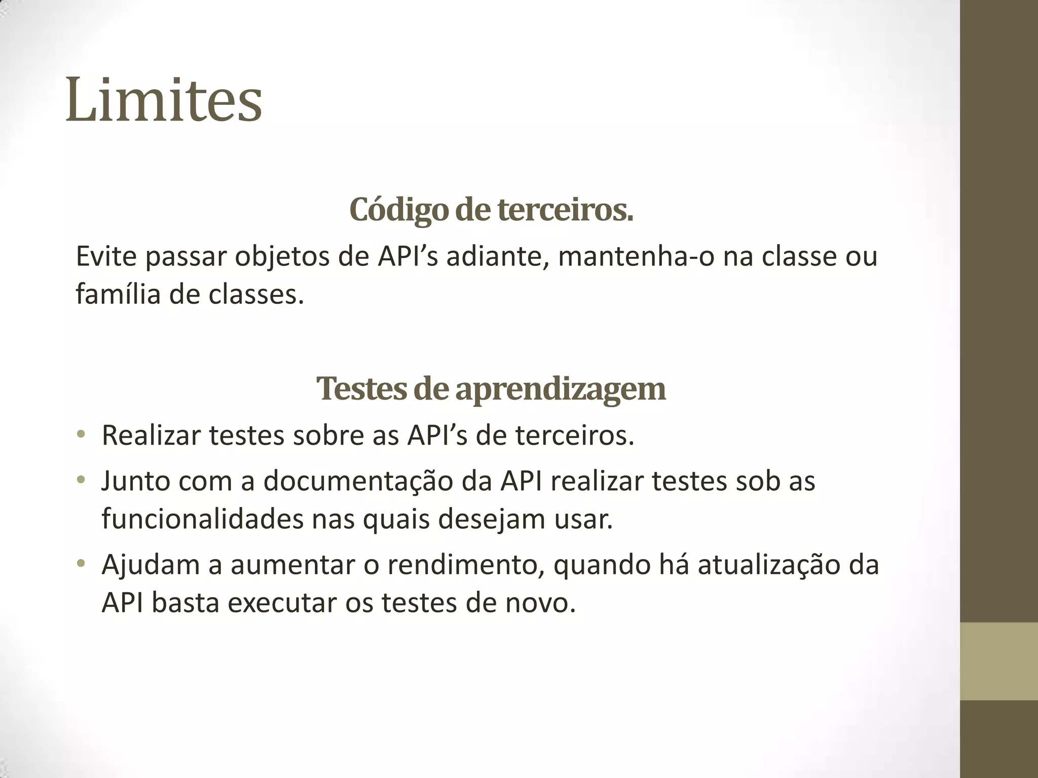 Limites
                     Código de terceiros.
Evite passar objetos de API’s adiante, mantenha-o na classe ou
família de classes.


                  Testes de aprendizagem
• Realizar testes sobre as API’s de terceiros.
• Junto com a documentação da API realizar testes sob as
  funcionalidades nas quais desejam usar.
• Ajudam a aumentar o rendimento, quando há atualização da
  API basta executar os testes de novo.
 