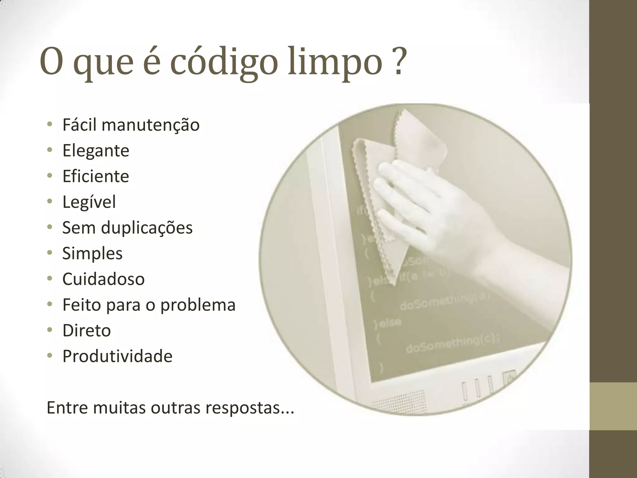 O que é código limpo ?
•   Fácil manutenção
•   Elegante
•   Eficiente
•   Legível
•   Sem duplicações
•   Simples
•   Cuidadoso
•   Feito para o problema
•   Direto
•   Produtividade

Entre muitas outras respostas...
 