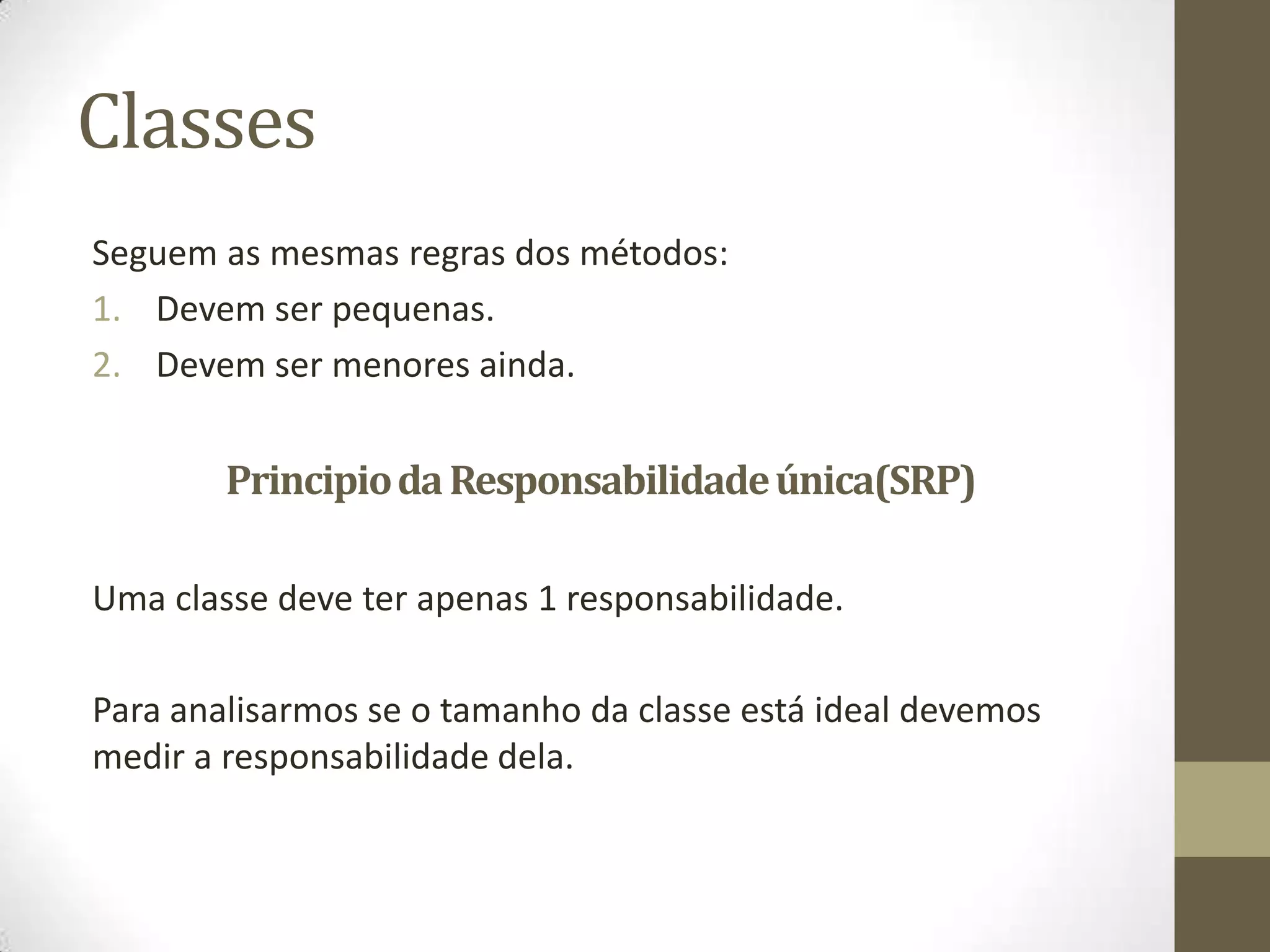 Classes
Seguem as mesmas regras dos métodos:
1. Devem ser pequenas.
2. Devem ser menores ainda.


        Principio da Responsabilidade única(SRP)

Uma classe deve ter apenas 1 responsabilidade.

Para analisarmos se o tamanho da classe está ideal devemos
medir a responsabilidade dela.
 