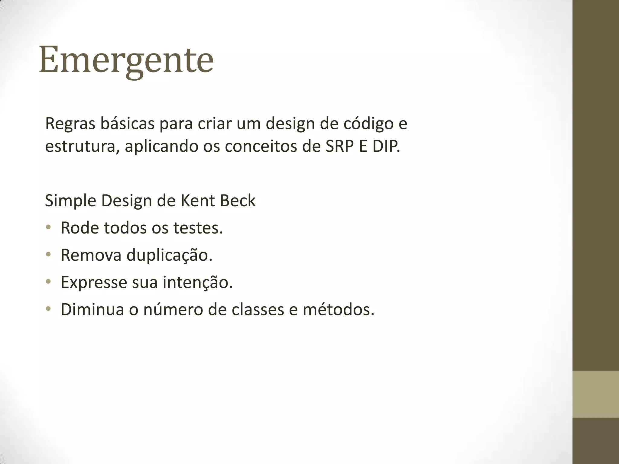 Emergente
Regras básicas para criar um design de código e
estrutura, aplicando os conceitos de SRP E DIP.

Simple Design de Kent Beck
• Rode todos os testes.
• Remova duplicação.
• Expresse sua intenção.
• Diminua o número de classes e métodos.
 
