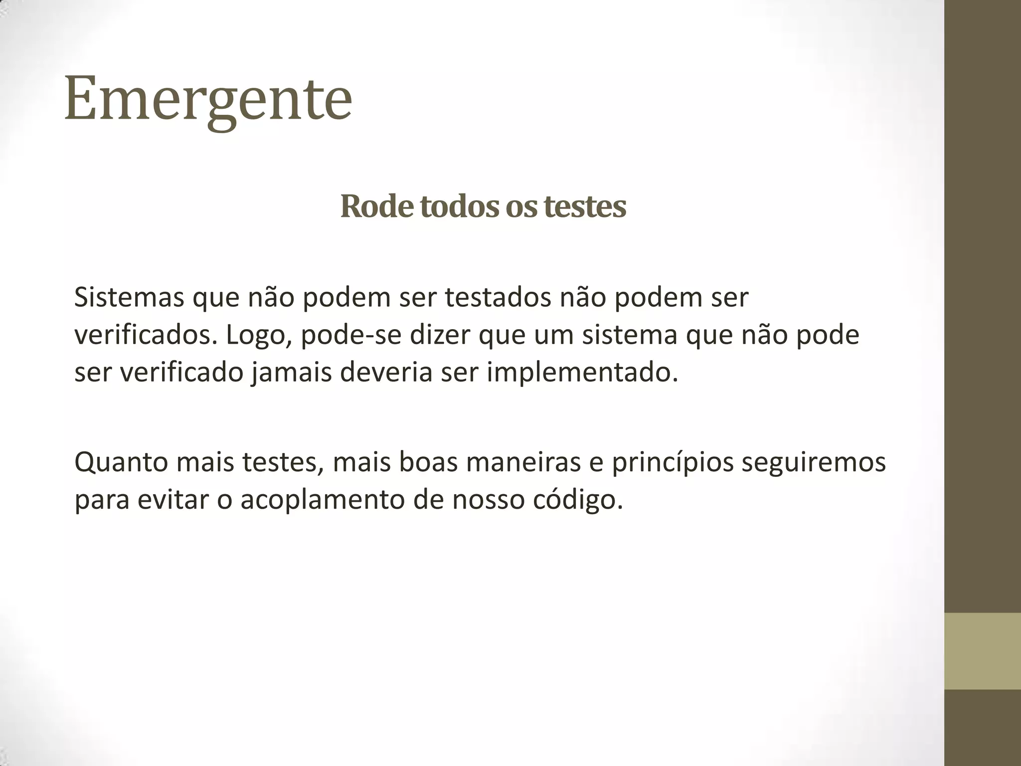 Emergente
                    Rode todos os testes

Sistemas que não podem ser testados não podem ser
verificados. Logo, pode-se dizer que um sistema que não pode
ser verificado jamais deveria ser implementado.

Quanto mais testes, mais boas maneiras e princípios seguiremos
para evitar o acoplamento de nosso código.
 