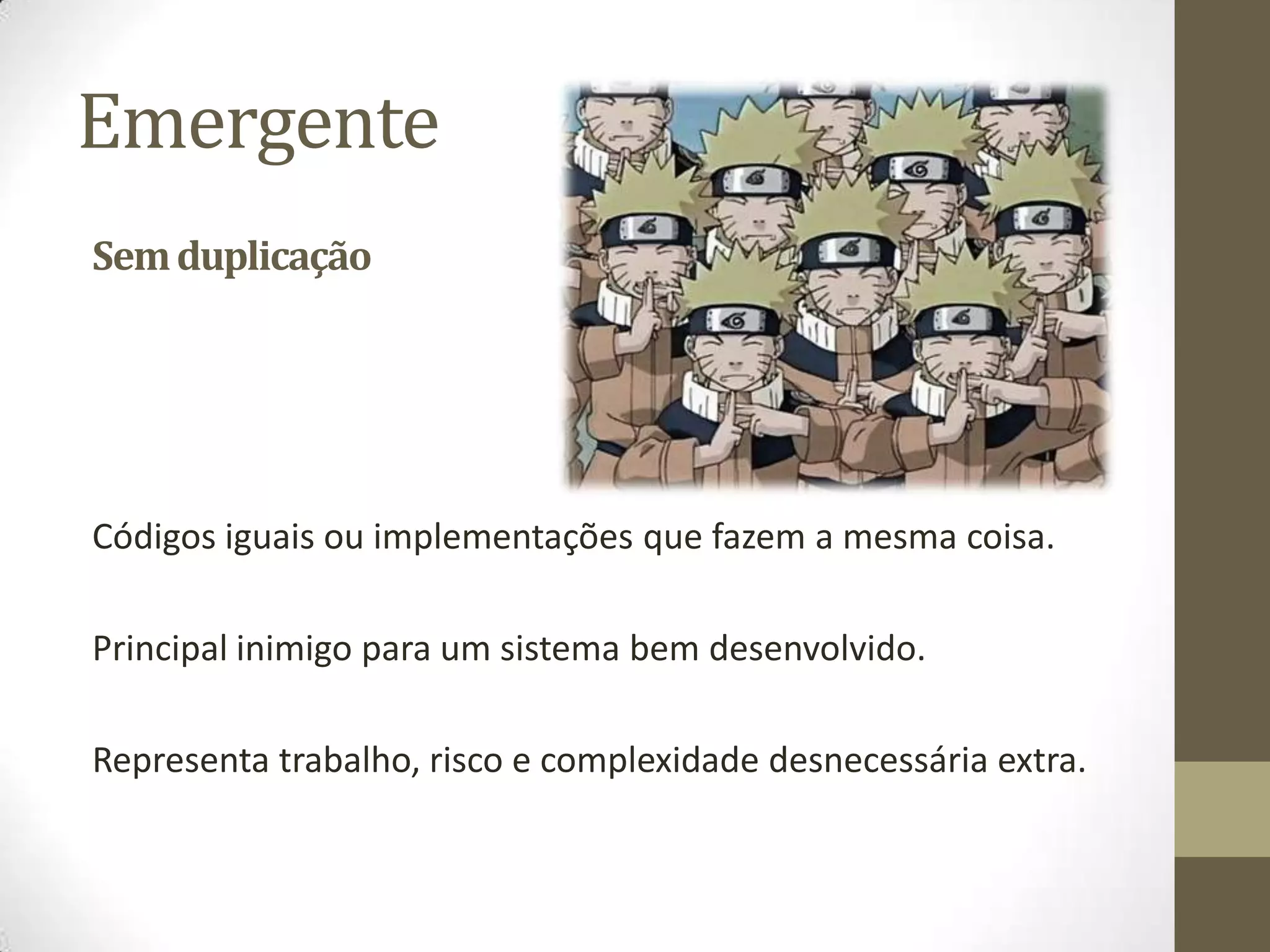 Emergente
Sem duplicação




Códigos iguais ou implementações que fazem a mesma coisa.

Principal inimigo para um sistema bem desenvolvido.

Representa trabalho, risco e complexidade desnecessária extra.
 