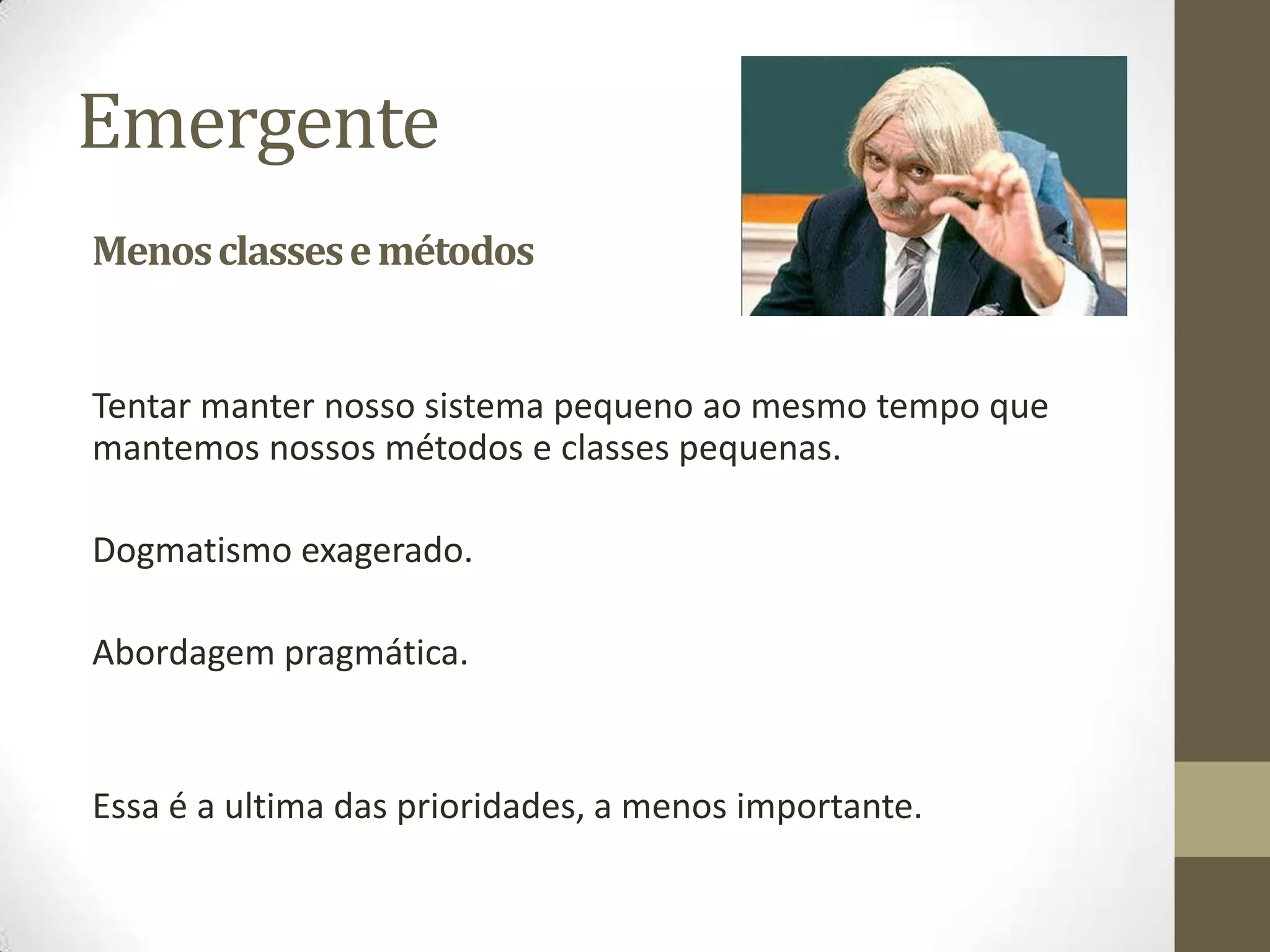 Emergente
Menos classes e métodos


Tentar manter nosso sistema pequeno ao mesmo tempo que
mantemos nossos métodos e classes pequenas.

Dogmatismo exagerado.

Abordagem pragmática.


Essa é a ultima das prioridades, a menos importante.
 