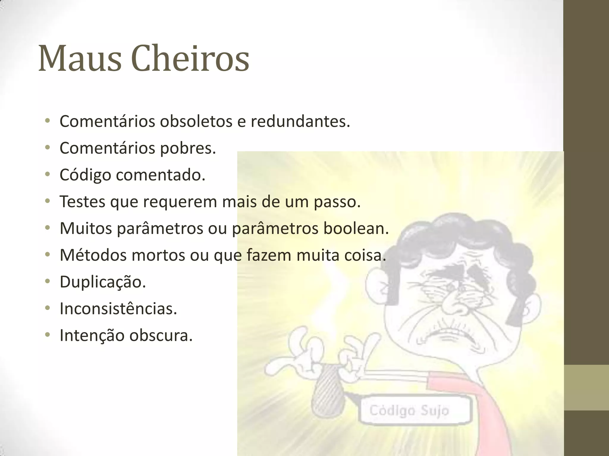 Maus Cheiros
•   Comentários obsoletos e redundantes.
•   Comentários pobres.
•   Código comentado.
•   Testes que requerem mais de um passo.
•   Muitos parâmetros ou parâmetros boolean.
•   Métodos mortos ou que fazem muita coisa.
•   Duplicação.
•   Inconsistências.
•   Intenção obscura.
 