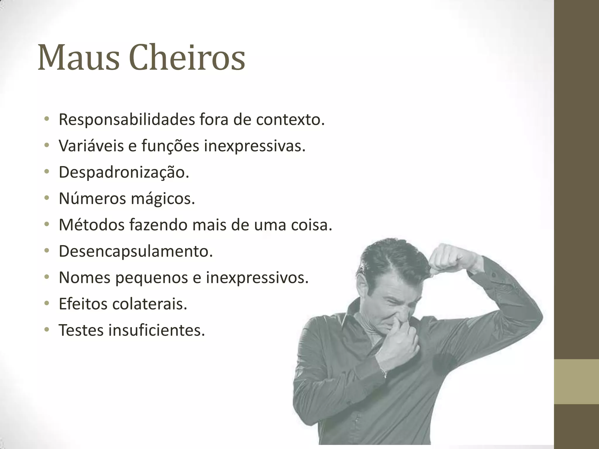 Maus Cheiros
•   Responsabilidades fora de contexto.
•   Variáveis e funções inexpressivas.
•   Despadronização.
•   Números mágicos.
•   Métodos fazendo mais de uma coisa.
•   Desencapsulamento.
•   Nomes pequenos e inexpressivos.
•   Efeitos colaterais.
•   Testes insuficientes.
 
