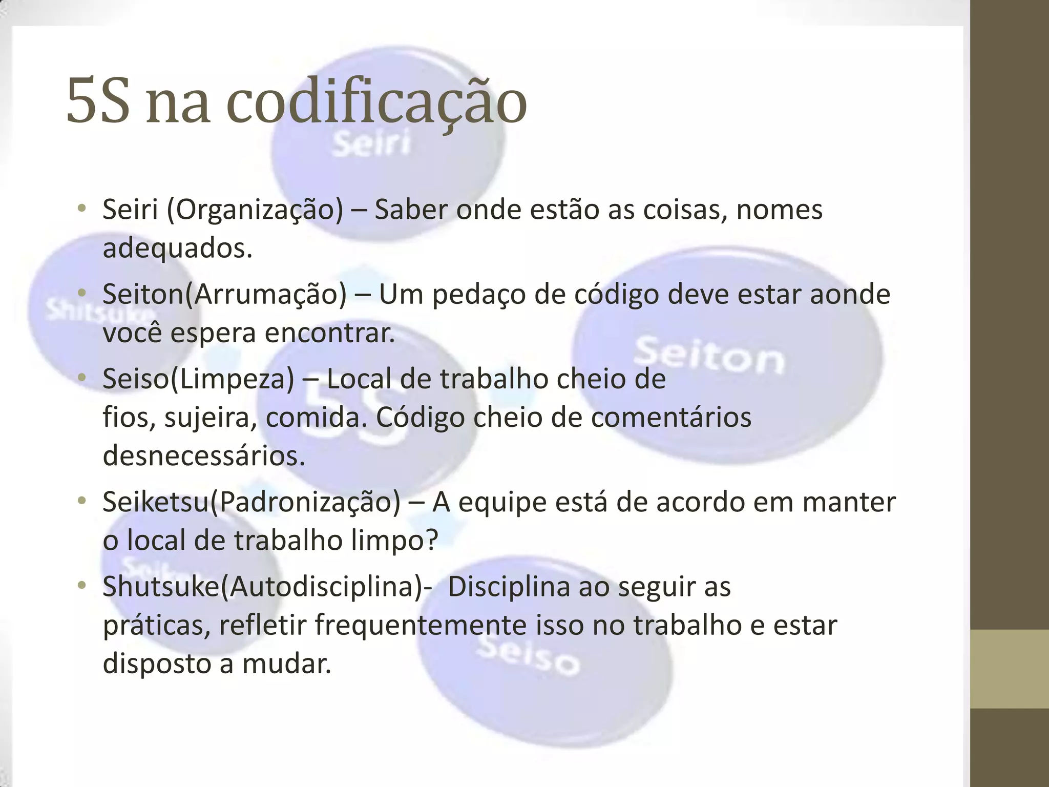 5S na codificação
• Seiri (Organização) – Saber onde estão as coisas, nomes
  adequados.
• Seiton(Arrumação) – Um pedaço de código deve estar aonde
  você espera encontrar.
• Seiso(Limpeza) – Local de trabalho cheio de
  fios, sujeira, comida. Código cheio de comentários
  desnecessários.
• Seiketsu(Padronização) – A equipe está de acordo em manter
  o local de trabalho limpo?
• Shutsuke(Autodisciplina)- Disciplina ao seguir as
  práticas, refletir frequentemente isso no trabalho e estar
  disposto a mudar.
 