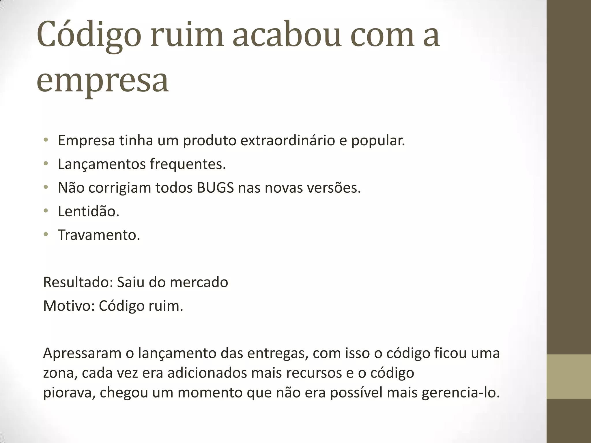Código ruim acabou com a
empresa
•   Empresa tinha um produto extraordinário e popular.
•   Lançamentos frequentes.
•   Não corrigiam todos BUGS nas novas versões.
•   Lentidão.
•   Travamento.

Resultado: Saiu do mercado
Motivo: Código ruim.

Apressaram o lançamento das entregas, com isso o código ficou uma
zona, cada vez era adicionados mais recursos e o código
piorava, chegou um momento que não era possível mais gerencia-lo.
 