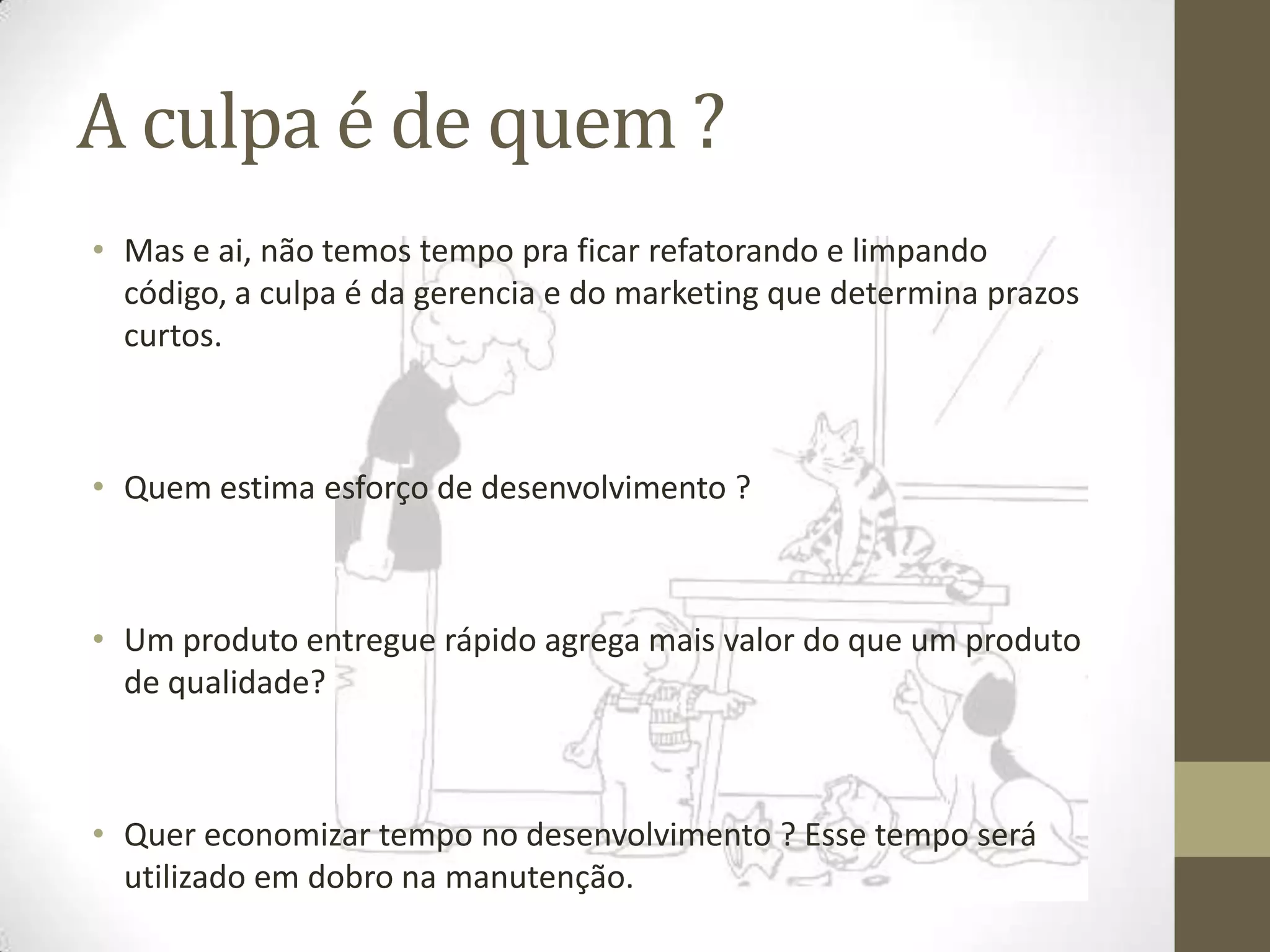 A culpa é de quem ?
• Mas e ai, não temos tempo pra ficar refatorando e limpando
  código, a culpa é da gerencia e do marketing que determina prazos
  curtos.



• Quem estima esforço de desenvolvimento ?



• Um produto entregue rápido agrega mais valor do que um produto
  de qualidade?



• Quer economizar tempo no desenvolvimento ? Esse tempo será
  utilizado em dobro na manutenção.
 