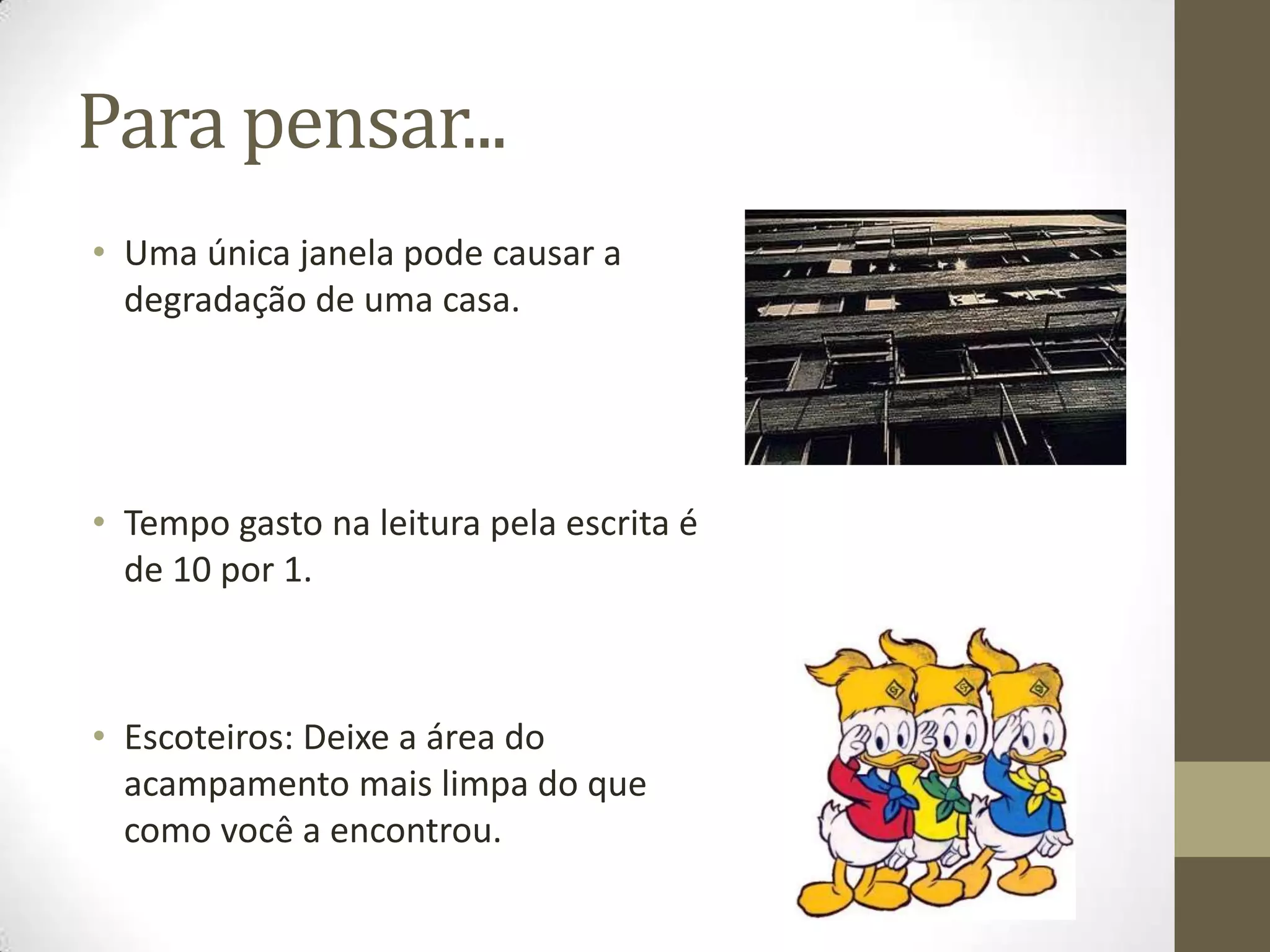 Para pensar...
• Uma única janela pode causar a
  degradação de uma casa.




• Tempo gasto na leitura pela escrita é
  de 10 por 1.



• Escoteiros: Deixe a área do
  acampamento mais limpa do que
  como você a encontrou.
 