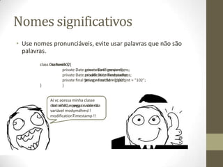 Nomes significativos
• Use nomes pronunciáveis, evite usar palavras que não são
  palavras.
        class Customer {
              DtaRcrd102{
                     private Date private Date genymdhms;
                                   generationTimestamp;
                     private Date private Date modymdhms;
                                   modificationTimestamp;
                     private final String recordId = "102"; = "102";
                                   private final String pszqint
        }            }


             Ai vc acessa minha classe
             customer, eepega oovalor da
             dtarcd102, pega valor da
             variavel modymdhms!!
             variável
             modificationTimestamp !!
 