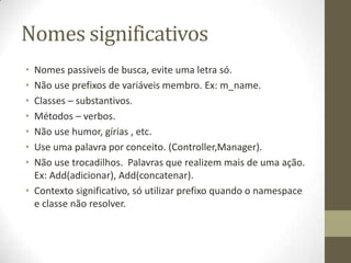 Nomes significativos
• Nomes passiveis de busca, evite uma letra só.
• Não use prefixos de variáveis membro. Ex: m_name.
• Classes – substantivos.
• Métodos – verbos.
• Não use humor, gírias , etc.
• Use uma palavra por conceito. (Controller,Manager).
• Não use trocadilhos. Palavras que realizem mais de uma ação.
  Ex: Add(adicionar), Add(concatenar).
• Contexto significativo, só utilizar prefixo quando o namespace
  e classe não resolver.
 