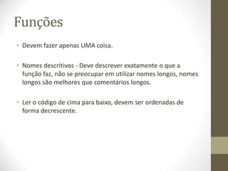 Funções
• Devem fazer apenas UMA coisa.

• Nomes descritivos - Deve descrever exatamente o que a
  função faz, não se preocupar em utilizar nomes longos, nomes
  longos são melhores que comentários longos.

• Ler o código de cima para baixo, devem ser ordenadas de
  forma decrescente.
 