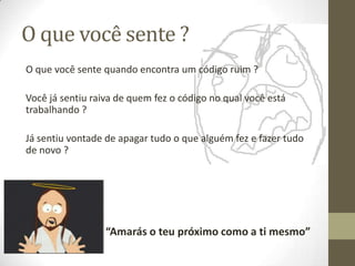 O que você sente ?
O que você sente quando encontra um código ruim ?

Você já sentiu raiva de quem fez o código no qual você está
trabalhando ?

Já sentiu vontade de apagar tudo o que alguém fez e fazer tudo
de novo ?




                  “Amarás o teu próximo como a ti mesmo”
 