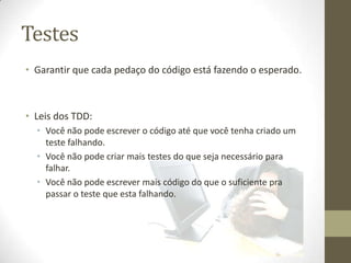 Testes
• Garantir que cada pedaço do código está fazendo o esperado.



• Leis dos TDD:
  • Você não pode escrever o código até que você tenha criado um
    teste falhando.
  • Você não pode criar mais testes do que seja necessário para
    falhar.
  • Você não pode escrever mais código do que o suficiente pra
    passar o teste que esta falhando.
 