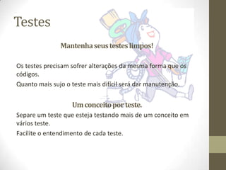 Testes
               Mantenha seus testes limpos!

Os testes precisam sofrer alterações da mesma forma que os
códigos.
Quanto mais sujo o teste mais difícil será dar manutenção.


                  Um conceito por teste.
Separe um teste que esteja testando mais de um conceito em
vários teste.
Facilite o entendimento de cada teste.
 