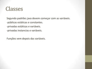 Classes
Segundo padrões java devem começar com as variáveis.
-públicas estáticas e constantes.
-privadas estáticas e variáveis.
-privadas instancias e variáveis.

Funções vem depois das variáveis.
 