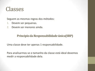 Classes
Seguem as mesmas regras dos métodos:
1. Devem ser pequenas.
2. Devem ser menores ainda.


        Principio da Responsabilidade única(SRP)

Uma classe deve ter apenas 1 responsabilidade.

Para analisarmos se o tamanho da classe está ideal devemos
medir a responsabilidade dela.
 